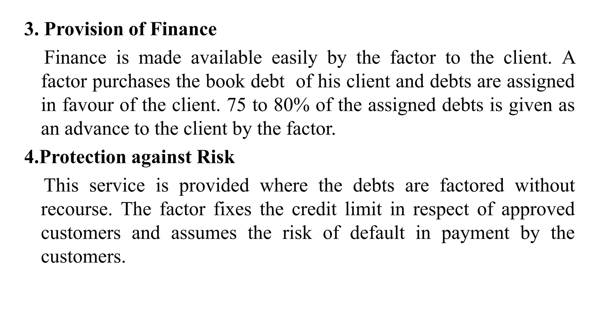3. Provision of Finance
Finance is made available easily by the factor to the client. A
factor purchases the book debt of his client and debts are assigned
in favour of the client. 75 to 80% of the assigned debts is given as
an advance to the client by the factor.
4.Protection against Risk
This service is provided where the debts are factored without
recourse. The factor fixes the credit limit in respect of approved
customers and assumes the risk of default in payment by the
customers.
 