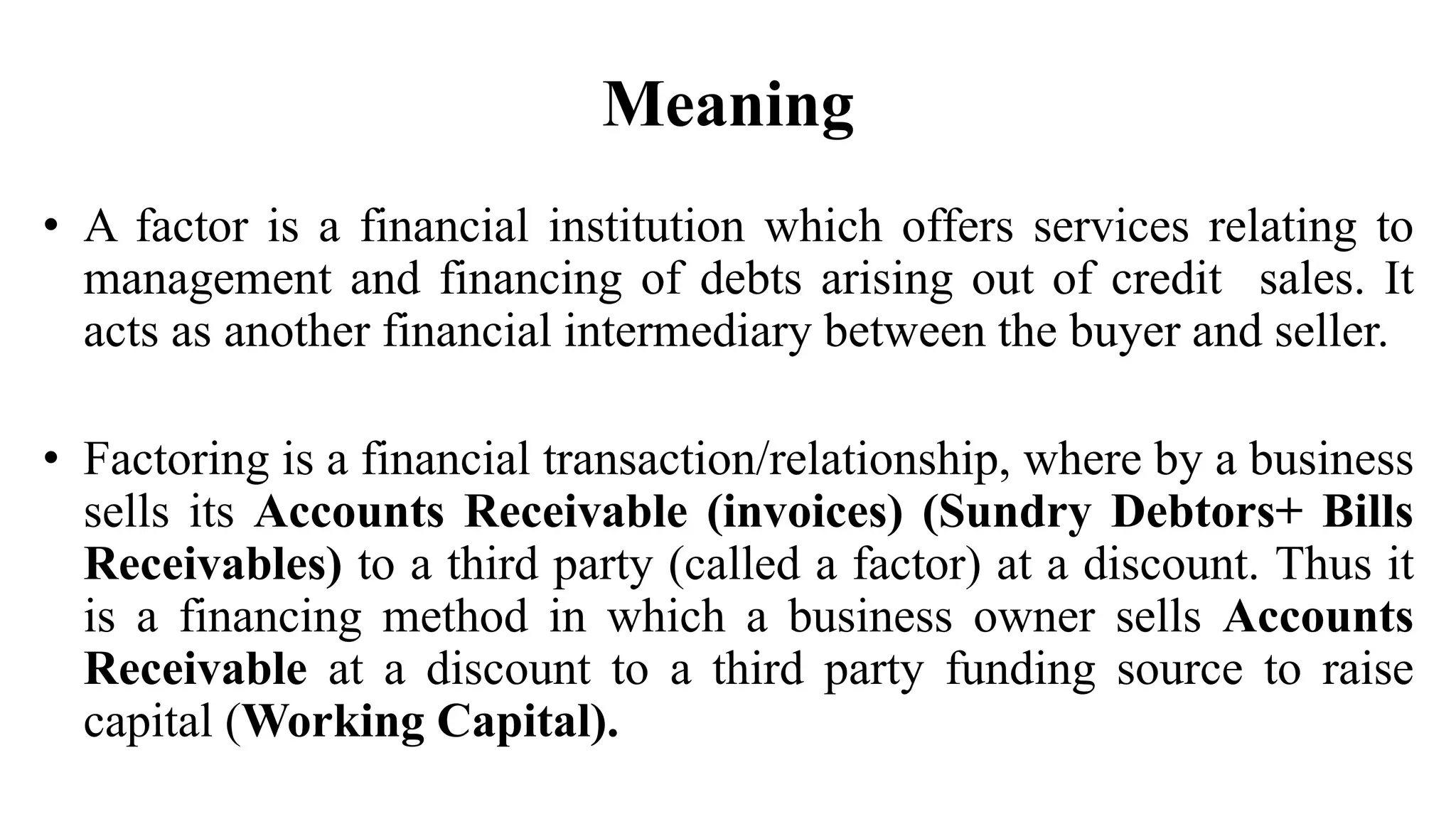 • A factor is a financial institution which offers services relating to
management and financing of debts arising out of credit sales. It
acts as another financial intermediary between the buyer and seller.
• Factoring is a financial transaction/relationship, where by a business
sells its Accounts Receivable (invoices) (Sundry Debtors+ Bills
Receivables) to a third party (called a factor) at a discount. Thus it
is a financing method in which a business owner sells Accounts
Receivable at a discount to a third party funding source to raise
capital (Working Capital).
Meaning
 