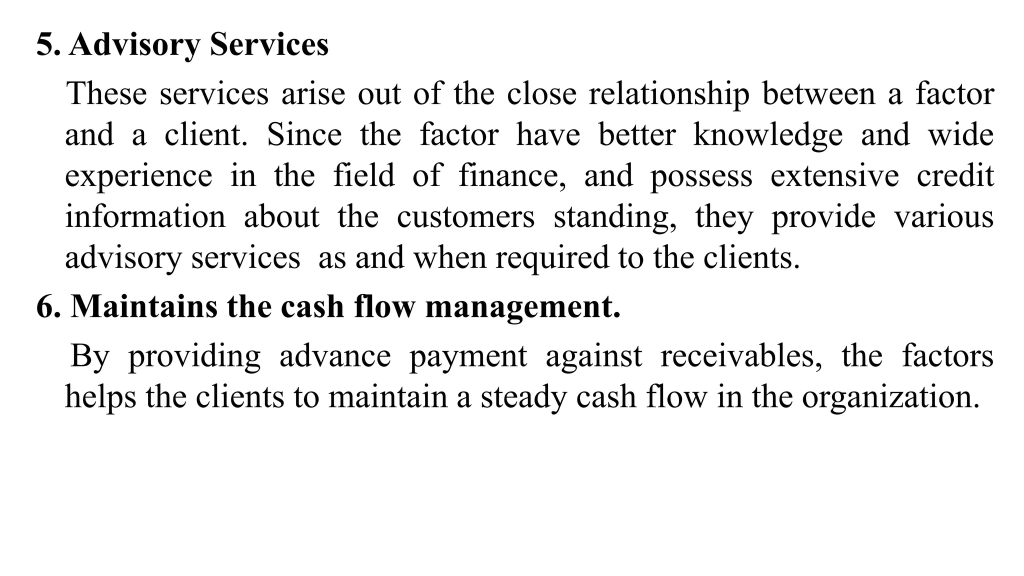 5. Advisory Services
These services arise out of the close relationship between a factor
and a client. Since the factor have better knowledge and wide
experience in the field of finance, and possess extensive credit
information about the customers standing, they provide various
advisory services as and when required to the clients.
6. Maintains the cash flow management.
By providing advance payment against receivables, the factors
helps the clients to maintain a steady cash flow in the organization.
 