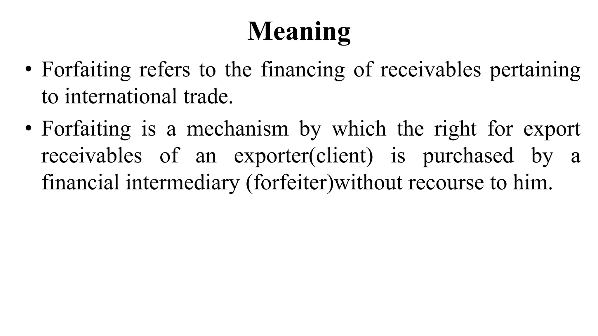 Meaning
• Forfaiting refers to the financing of receivables pertaining
to international trade.
• Forfaiting is a mechanism by which the right for export
receivables of an exporter(client) is purchased by a
financial intermediary (forfeiter)without recourse to him.
 
