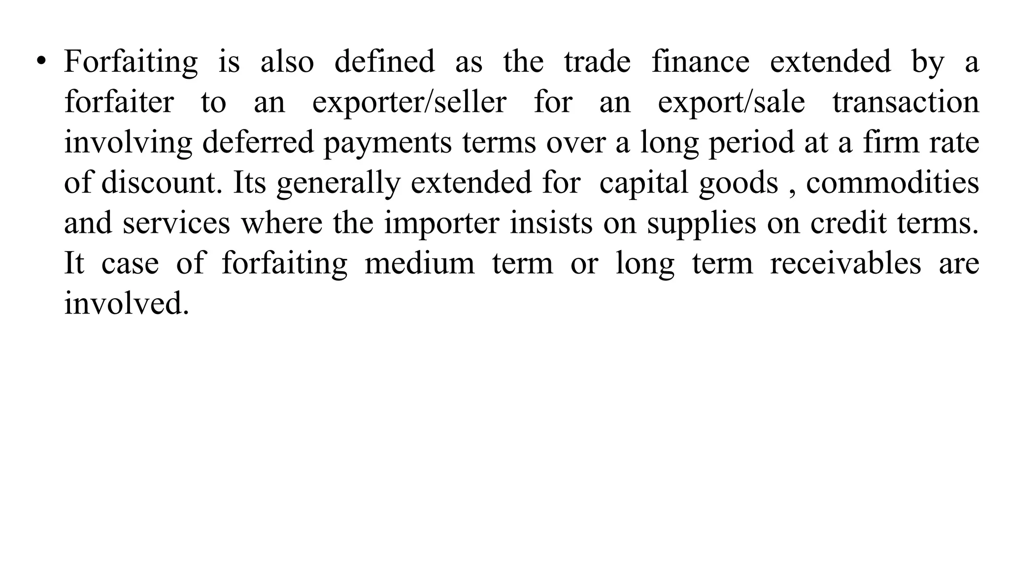 • Forfaiting is also defined as the trade finance extended by a
forfaiter to an exporter/seller for an export/sale transaction
involving deferred payments terms over a long period at a firm rate
of discount. Its generally extended for capital goods , commodities
and services where the importer insists on supplies on credit terms.
It case of forfaiting medium term or long term receivables are
involved.
 