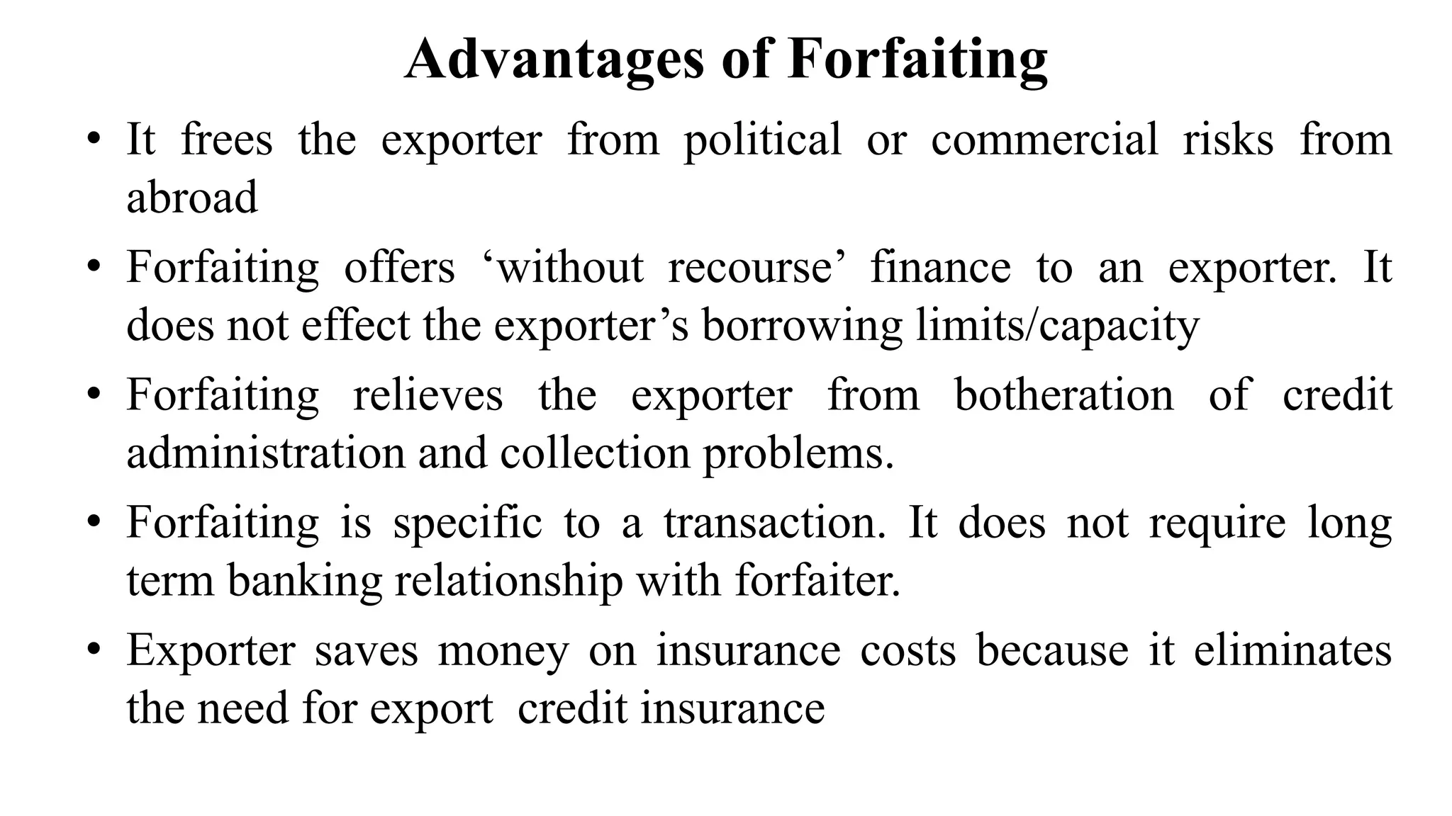Advantages of Forfaiting
• It frees the exporter from political or commercial risks from
abroad
• Forfaiting offers ‘without recourse’ finance to an exporter. It
does not effect the exporter’s borrowing limits/capacity
• Forfaiting relieves the exporter from botheration of credit
administration and collection problems.
• Forfaiting is specific to a transaction. It does not require long
term banking relationship with forfaiter.
• Exporter saves money on insurance costs because it eliminates
the need for export credit insurance
 