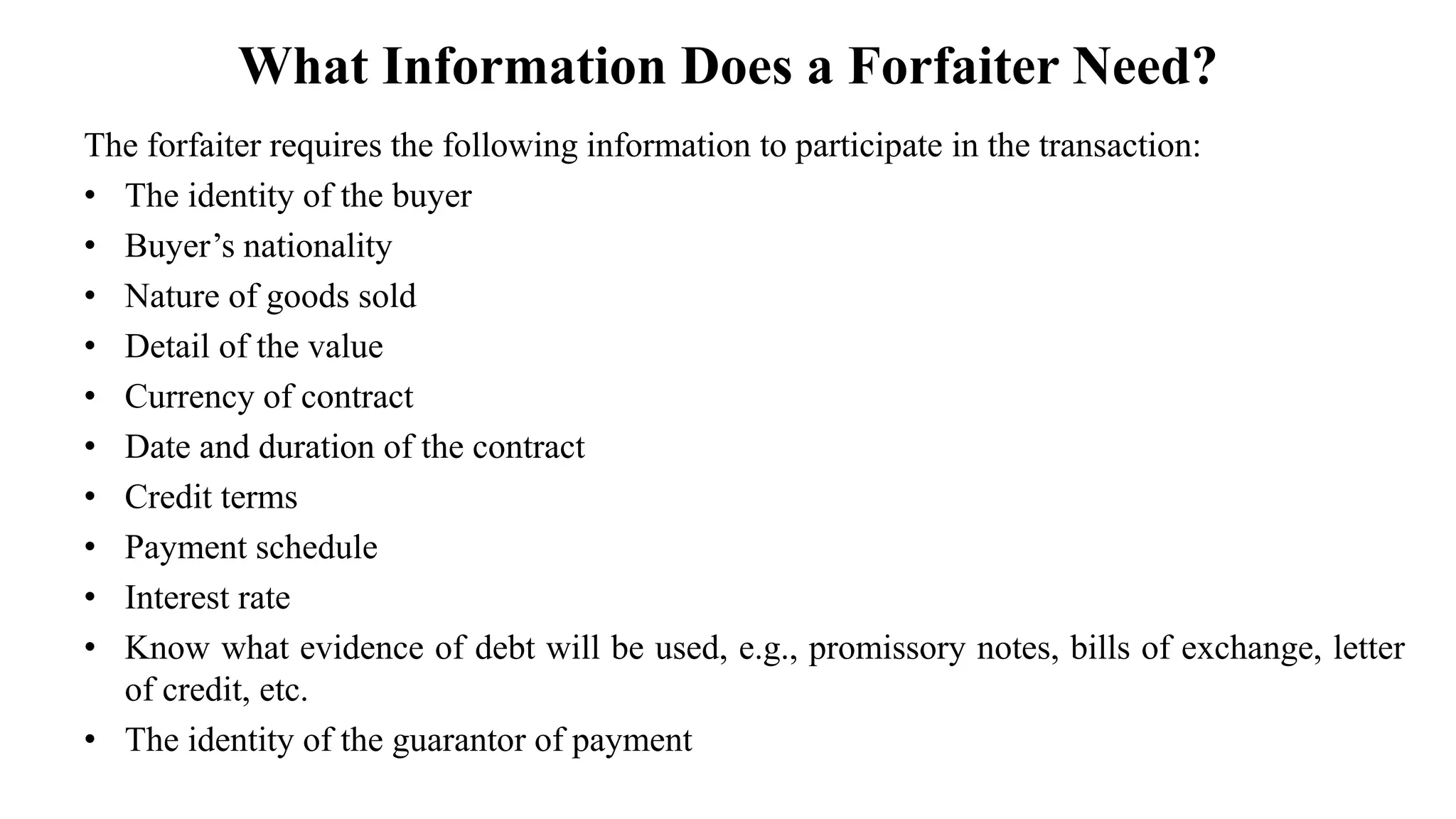 What Information Does a Forfaiter Need?
The forfaiter requires the following information to participate in the transaction:
• The identity of the buyer
• Buyer’s nationality
• Nature of goods sold
• Detail of the value
• Currency of contract
• Date and duration of the contract
• Credit terms
• Payment schedule
• Interest rate
• Know what evidence of debt will be used, e.g., promissory notes, bills of exchange, letter
of credit, etc.
• The identity of the guarantor of payment
 