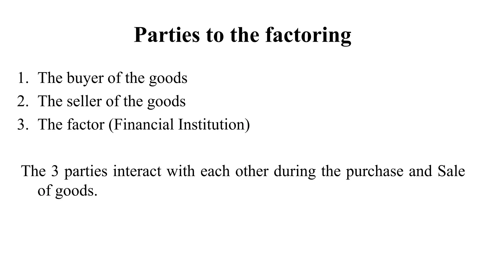 Parties to the factoring
1. The buyer of the goods
2. The seller of the goods
3. The factor (Financial Institution)
The 3 parties interact with each other during the purchase and Sale
of goods.
 