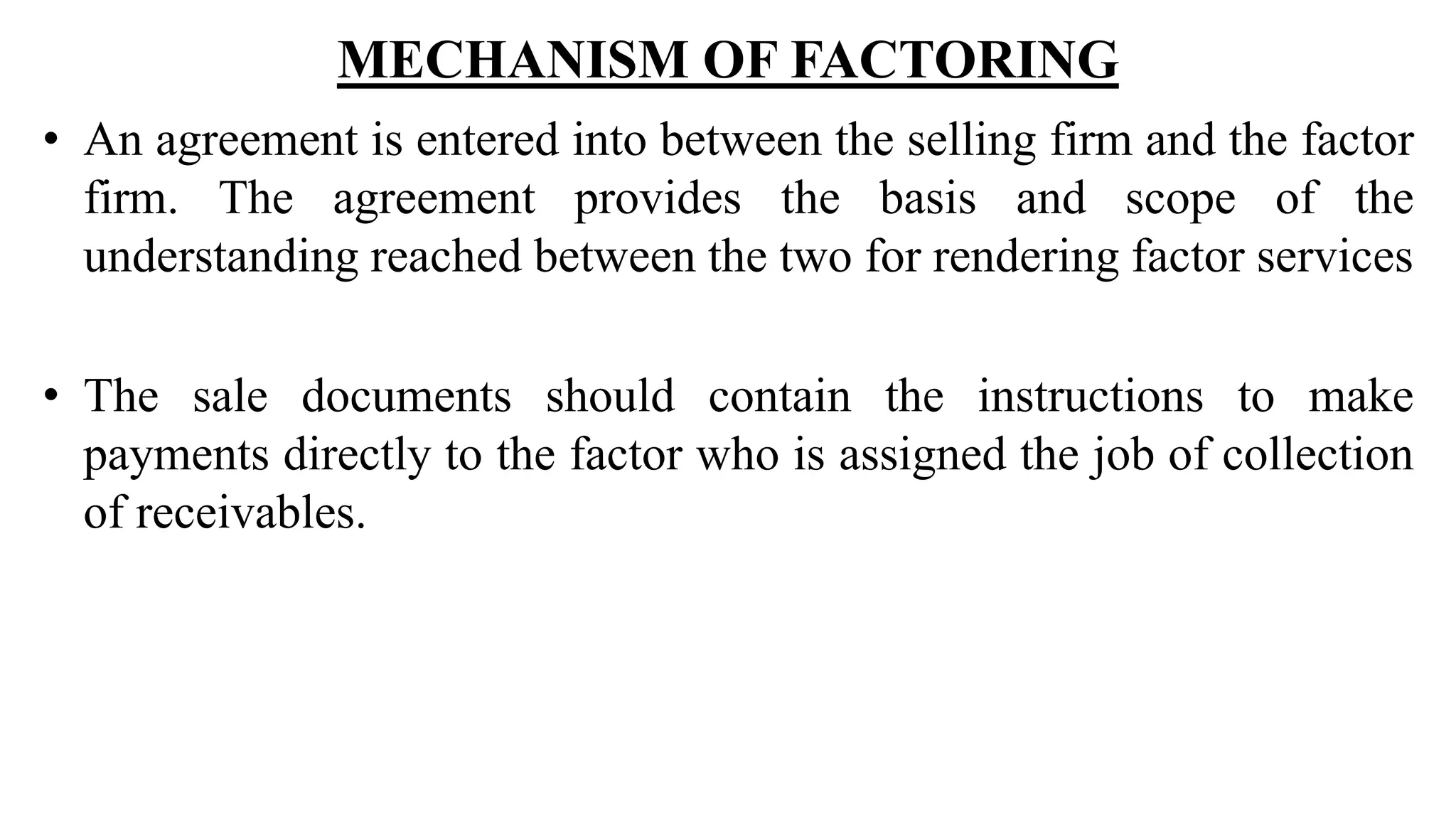 MECHANISM OF FACTORING
• An agreement is entered into between the selling firm and the factor
firm. The agreement provides the basis and scope of the
understanding reached between the two for rendering factor services
• The sale documents should contain the instructions to make
payments directly to the factor who is assigned the job of collection
of receivables.
 