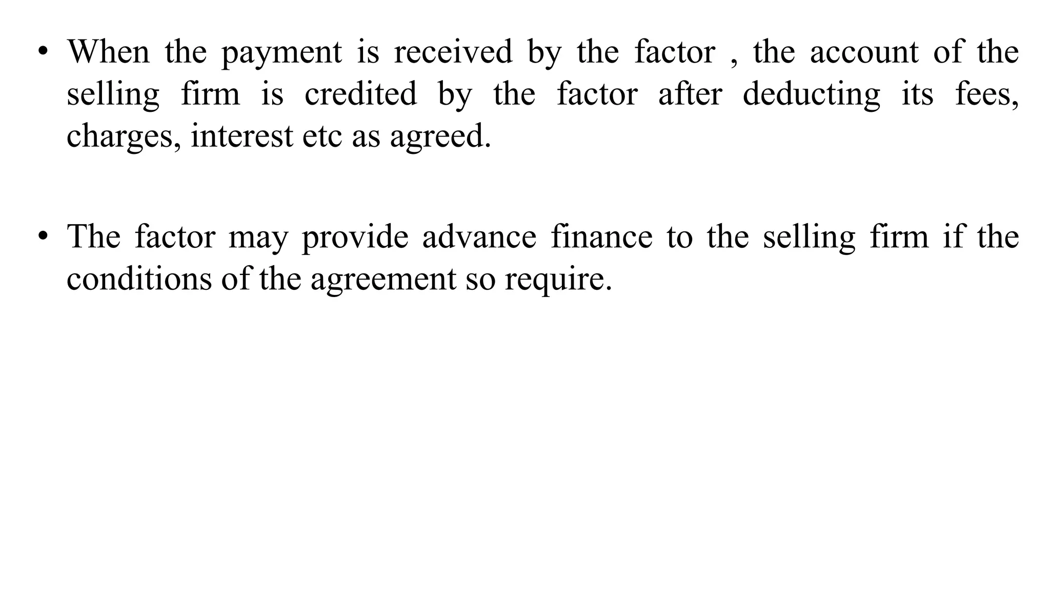 • When the payment is received by the factor , the account of the
selling firm is credited by the factor after deducting its fees,
charges, interest etc as agreed.
• The factor may provide advance finance to the selling firm if the
conditions of the agreement so require.
 