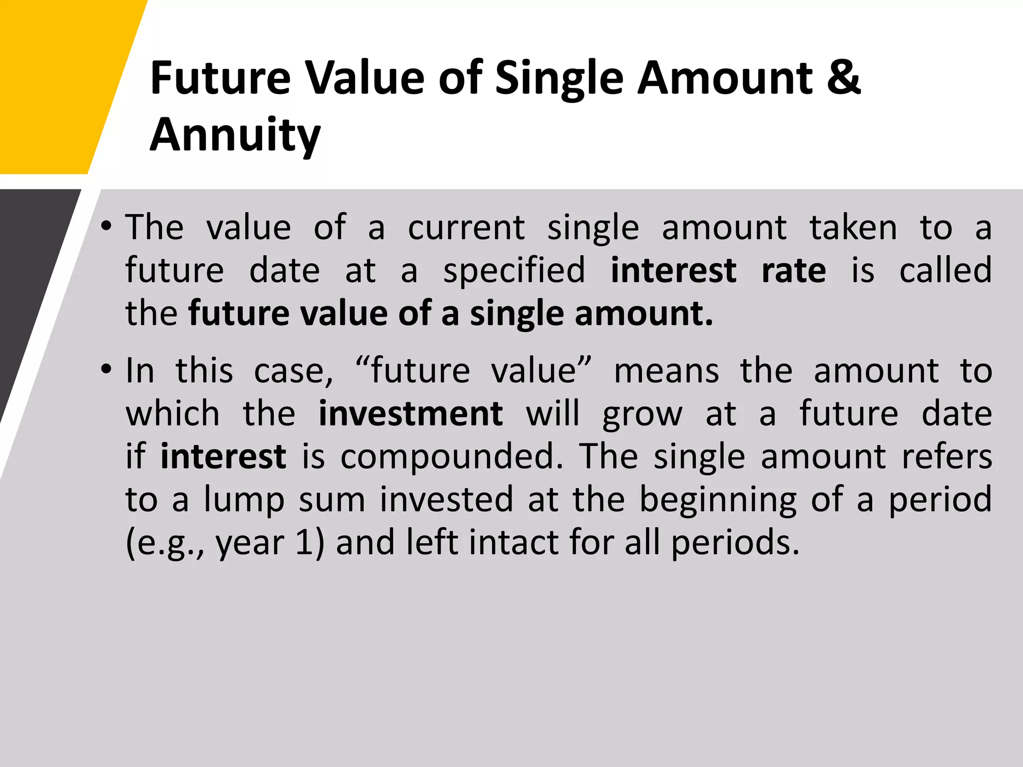 Future Value of Single Amount &
Annuity
• The value of a current single amount taken to a
future date at a specified interest rate is called
the future value of a single amount.
• In this case, “future value” means the amount to
which the investment will grow at a future date
if interest is compounded. The single amount refers
to a lump sum invested at the beginning of a period
(e.g., year 1) and left intact for all periods.
 