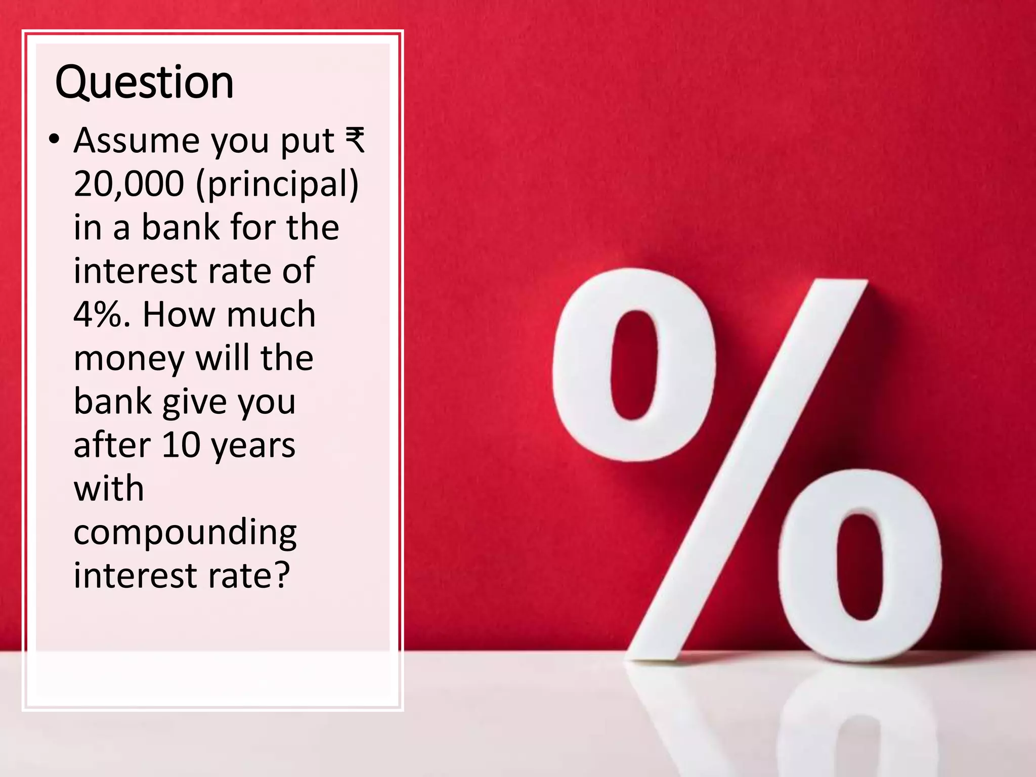 Question
• Assume you put ₹
20,000 (principal)
in a bank for the
interest rate of
4%. How much
money will the
bank give you
after 10 years
with
compounding
interest rate?
 
