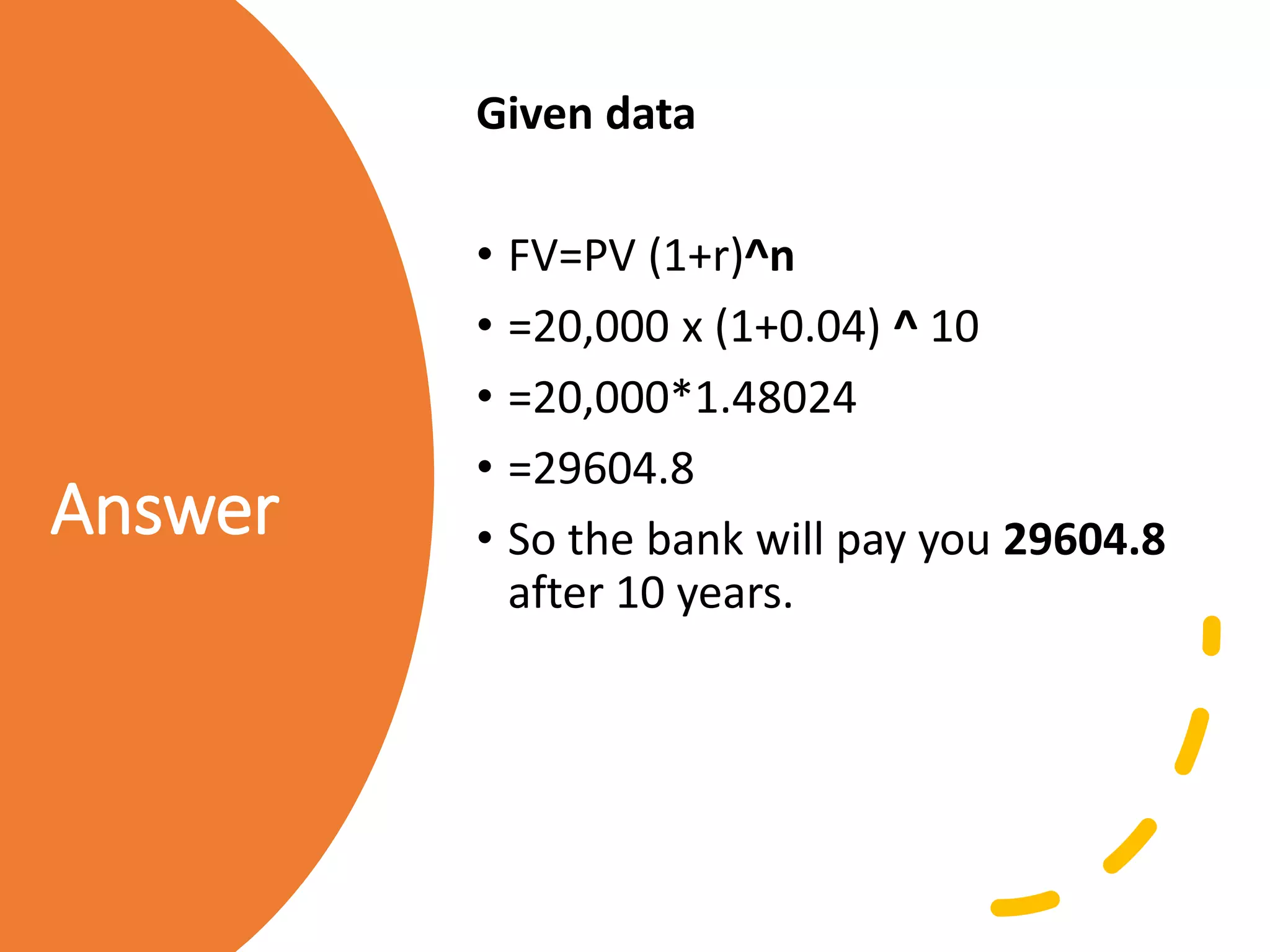 Answer
Given data
• FV=PV (1+r)^n
• =20,000 x (1+0.04) ^ 10
• =20,000*1.48024
• =29604.8
• So the bank will pay you 29604.8
after 10 years.
 
