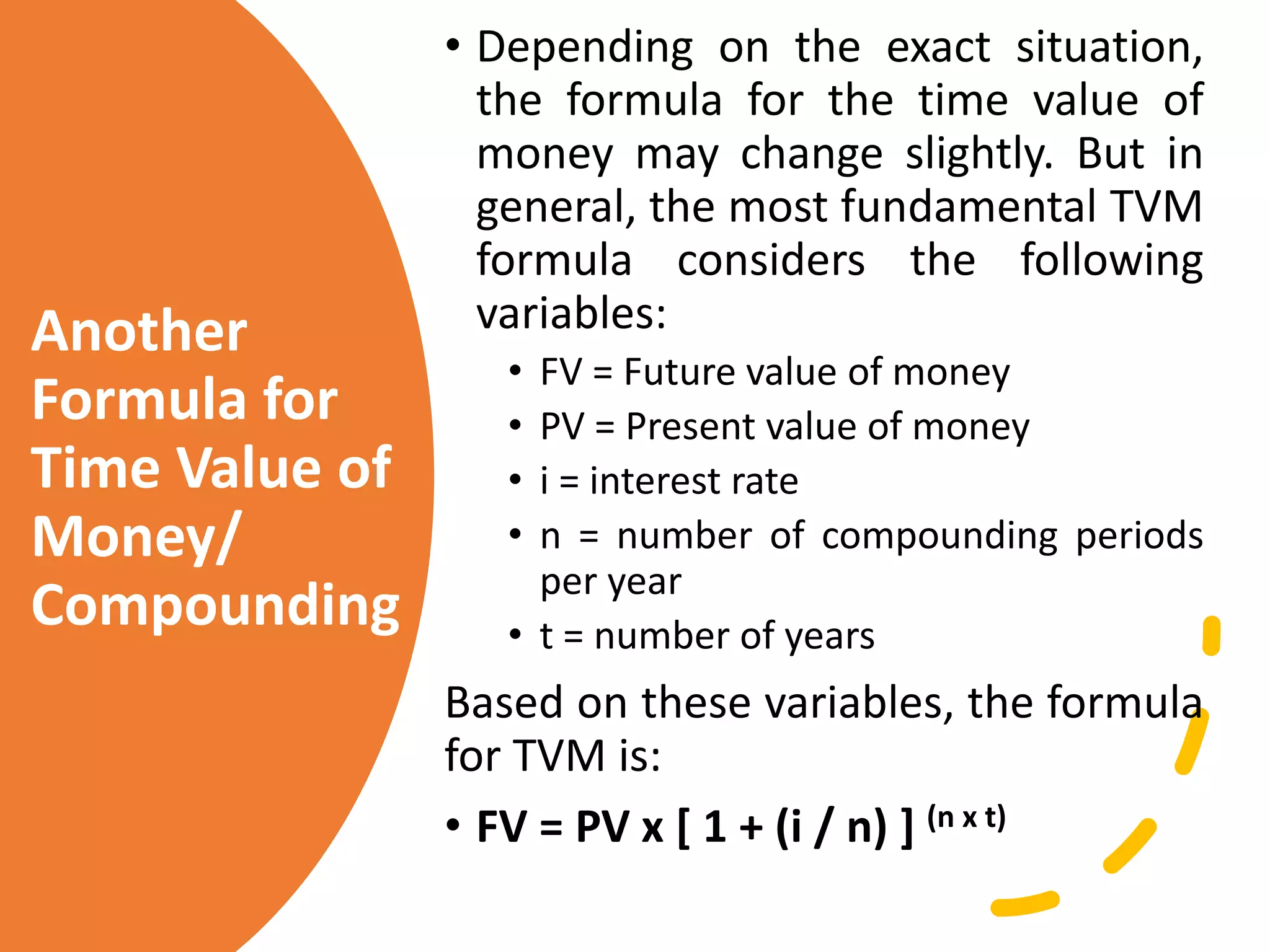 Another
Formula for
Time Value of
Money/
Compounding
• Depending on the exact situation,
the formula for the time value of
money may change slightly. But in
general, the most fundamental TVM
formula considers the following
variables:
• FV = Future value of money
• PV = Present value of money
• i = interest rate
• n = number of compounding periods
per year
• t = number of years
Based on these variables, the formula
for TVM is:
• FV = PV x [ 1 + (i / n) ] (n x t)
 
