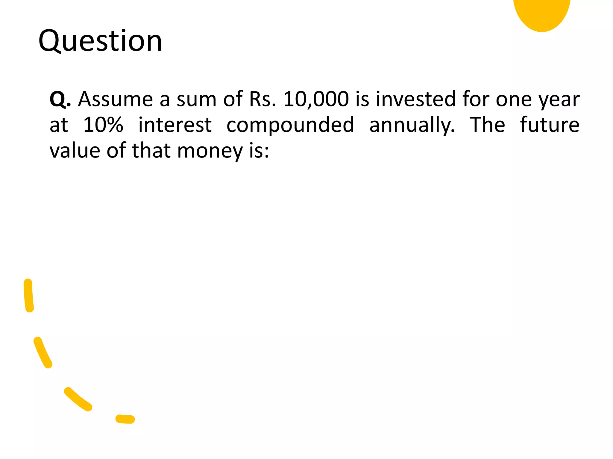 Question
Q. Assume a sum of Rs. 10,000 is invested for one year
at 10% interest compounded annually. The future
value of that money is:
 