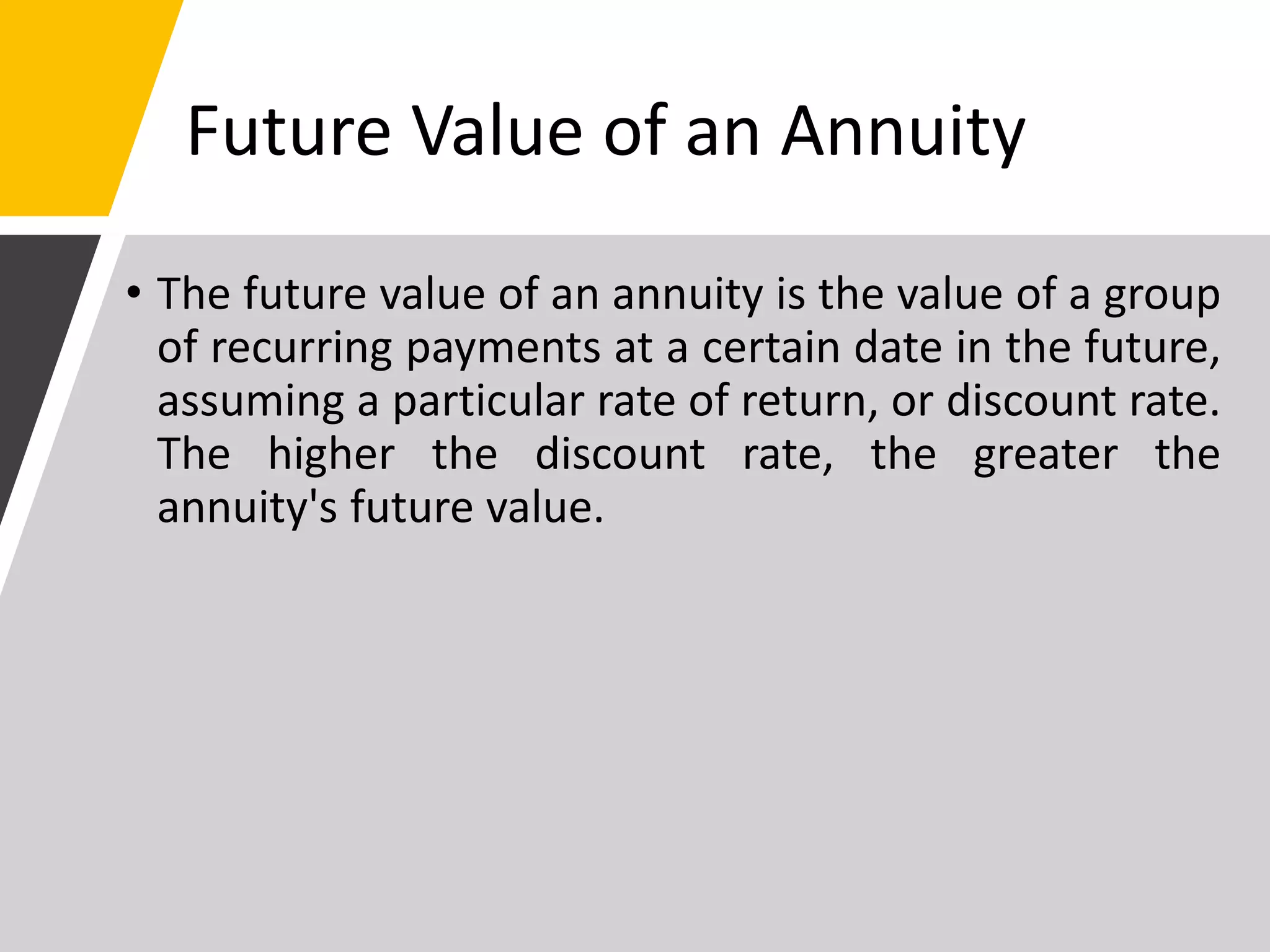 Future Value of an Annuity
• The future value of an annuity is the value of a group
of recurring payments at a certain date in the future,
assuming a particular rate of return, or discount rate.
The higher the discount rate, the greater the
annuity's future value.
 
