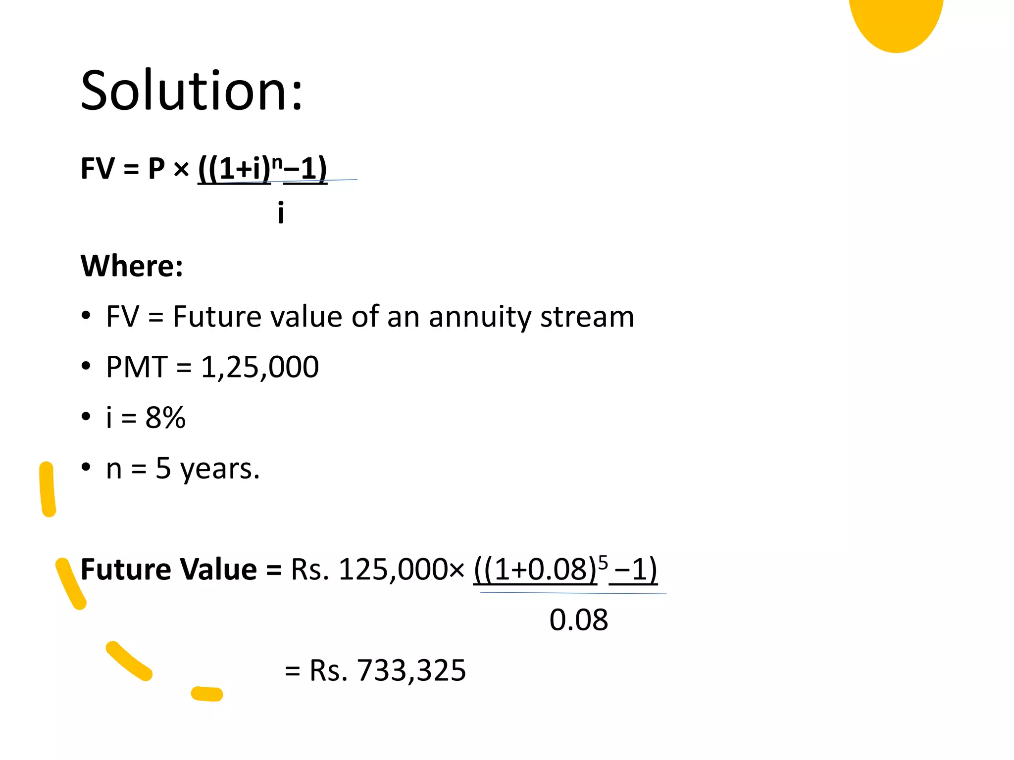 Solution:
FV = P × ((1+i)n−1)
i
Where:
• FV = Future value of an annuity stream
• PMT = 1,25,000
• i = 8%
• n = 5 years.
Future Value = Rs. 125,000× ((1+0.08)5 −1)
0.08
= Rs. 733,325
 