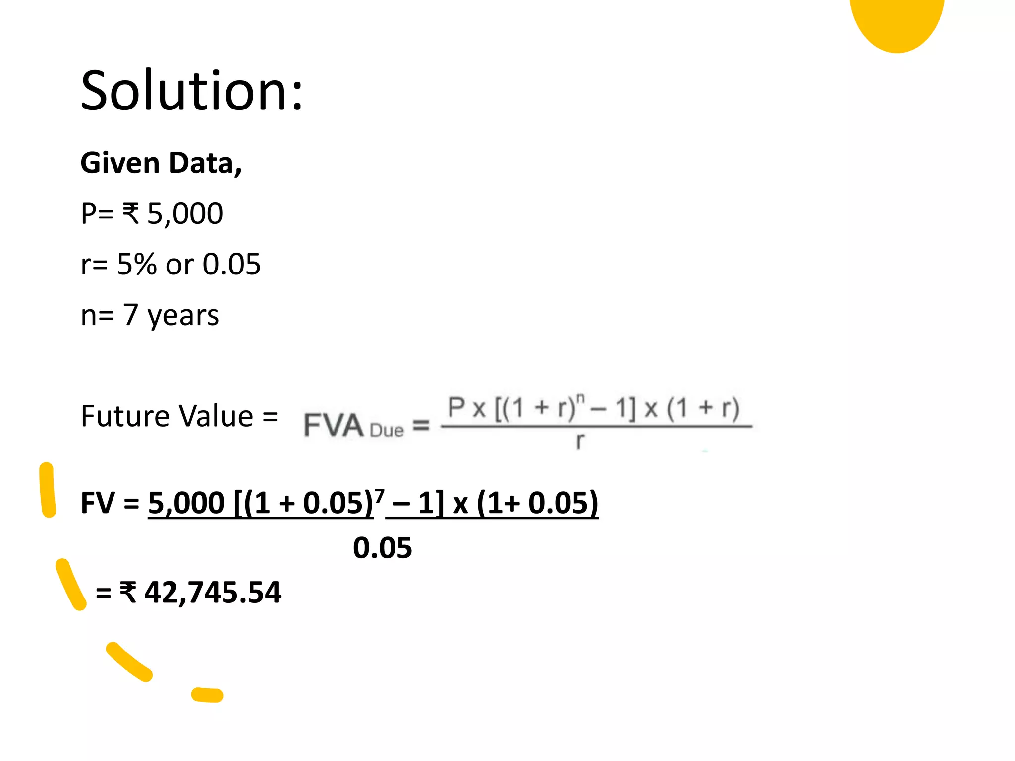Solution:
Given Data,
P= ₹ 5,000
r= 5% or 0.05
n= 7 years
Future Value =
FV = 5,000 [(1 + 0.05)7 – 1] x (1+ 0.05)
0.05
= ₹ 42,745.54
 