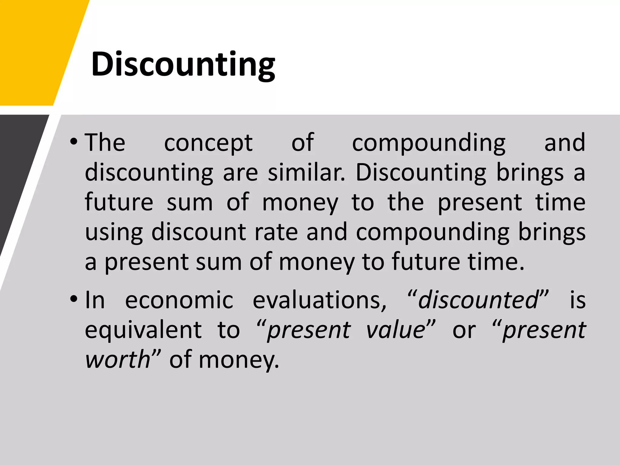 Discounting
• The concept of compounding and
discounting are similar. Discounting brings a
future sum of money to the present time
using discount rate and compounding brings
a present sum of money to future time.
• In economic evaluations, “discounted” is
equivalent to “present value” or “present
worth” of money.
 