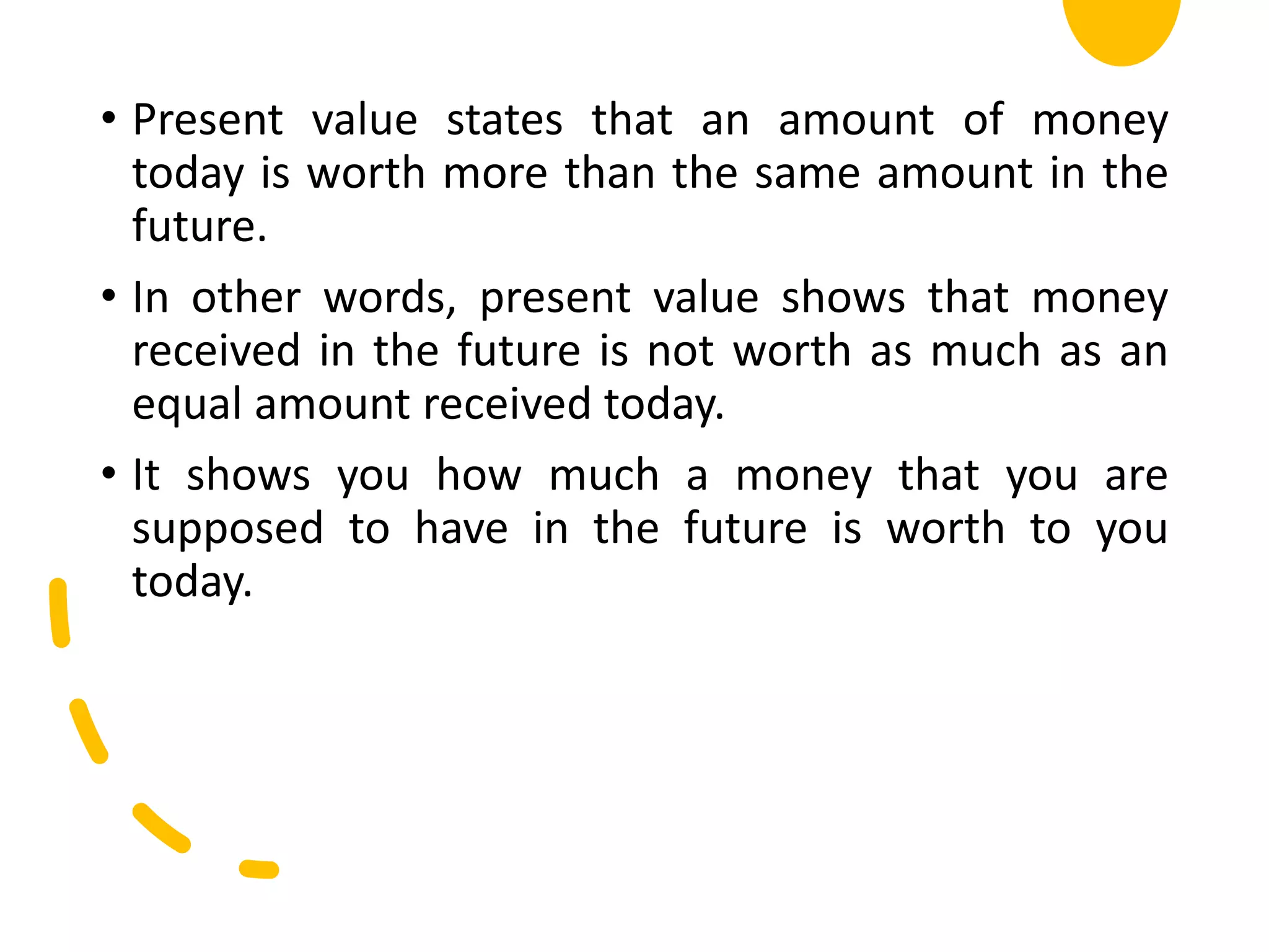 • Present value states that an amount of money
today is worth more than the same amount in the
future.
• In other words, present value shows that money
received in the future is not worth as much as an
equal amount received today.
• It shows you how much a money that you are
supposed to have in the future is worth to you
today.
 