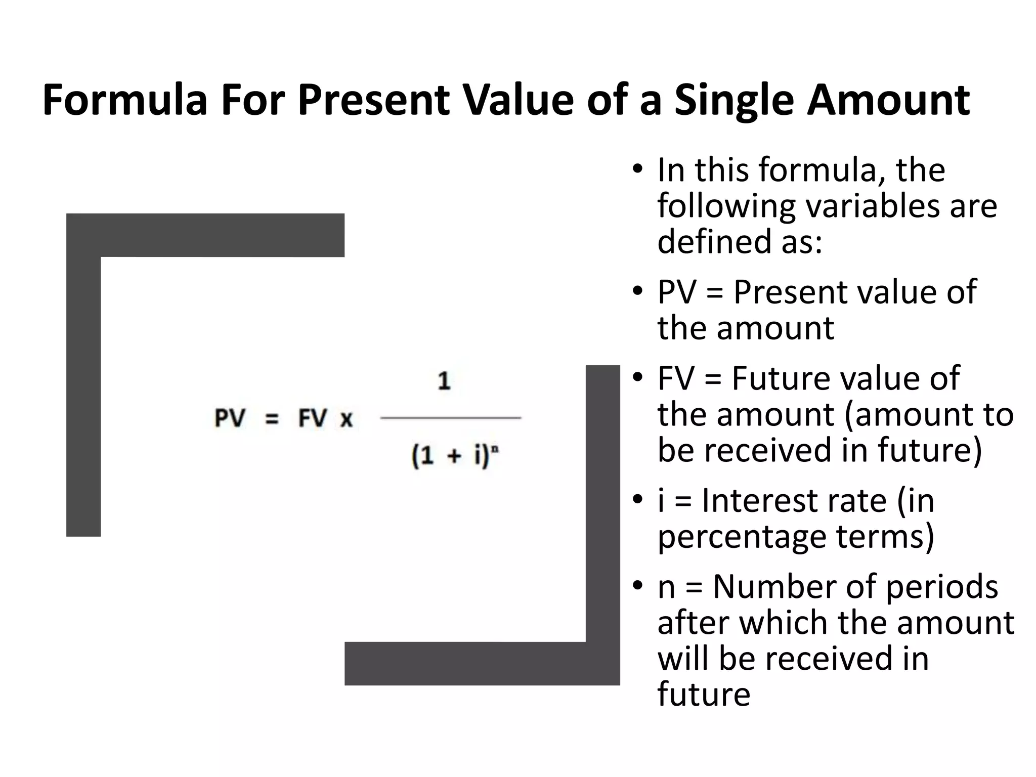 Formula For Present Value of a Single Amount
• In this formula, the
following variables are
defined as:
• PV = Present value of
the amount
• FV = Future value of
the amount (amount to
be received in future)
• i = Interest rate (in
percentage terms)
• n = Number of periods
after which the amount
will be received in
future
 