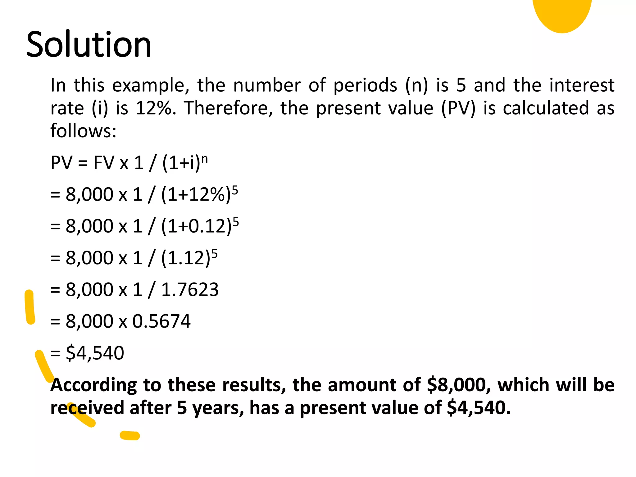 Solution
In this example, the number of periods (n) is 5 and the interest
rate (i) is 12%. Therefore, the present value (PV) is calculated as
follows:
PV = FV x 1 / (1+i)n
= 8,000 x 1 / (1+12%)5
= 8,000 x 1 / (1+0.12)5
= 8,000 x 1 / (1.12)5
= 8,000 x 1 / 1.7623
= 8,000 x 0.5674
= $4,540
According to these results, the amount of $8,000, which will be
received after 5 years, has a present value of $4,540.
 