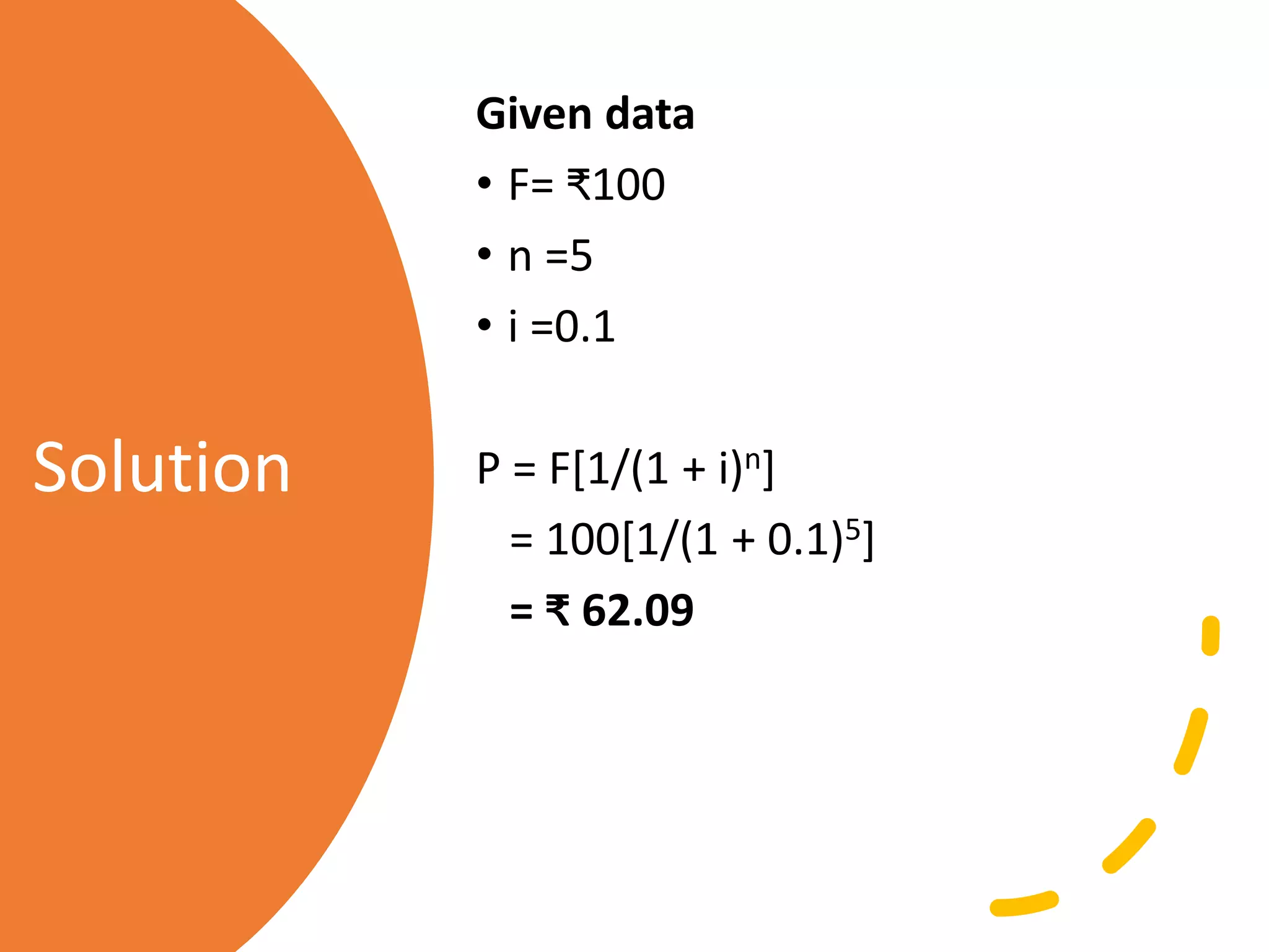 Solution
Given data
• F= ₹100
• n =5
• i =0.1
P = F[1/(1 + i)n]
= 100[1/(1 + 0.1)5]
= ₹ 62.09
 