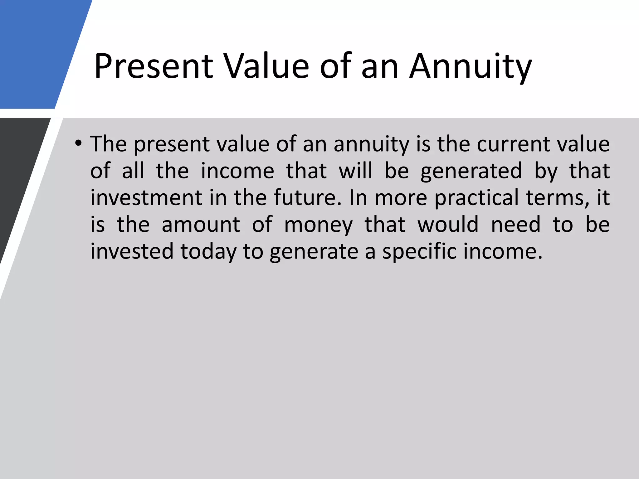 Present Value of an Annuity
• The present value of an annuity is the current value
of all the income that will be generated by that
investment in the future. In more practical terms, it
is the amount of money that would need to be
invested today to generate a specific income.
 