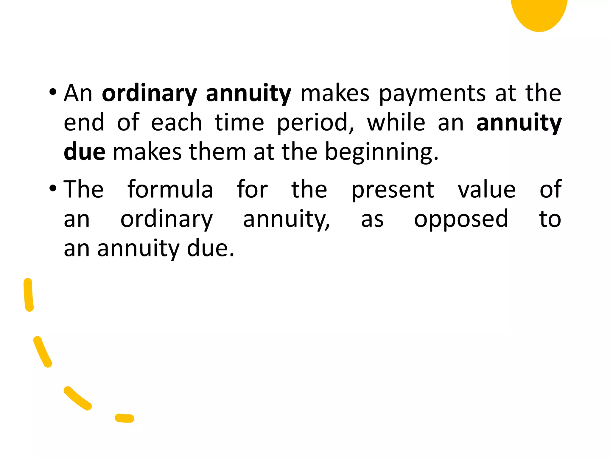 • An ordinary annuity makes payments at the
end of each time period, while an annuity
due makes them at the beginning.
• The formula for the present value of
an ordinary annuity, as opposed to
an annuity due.
 