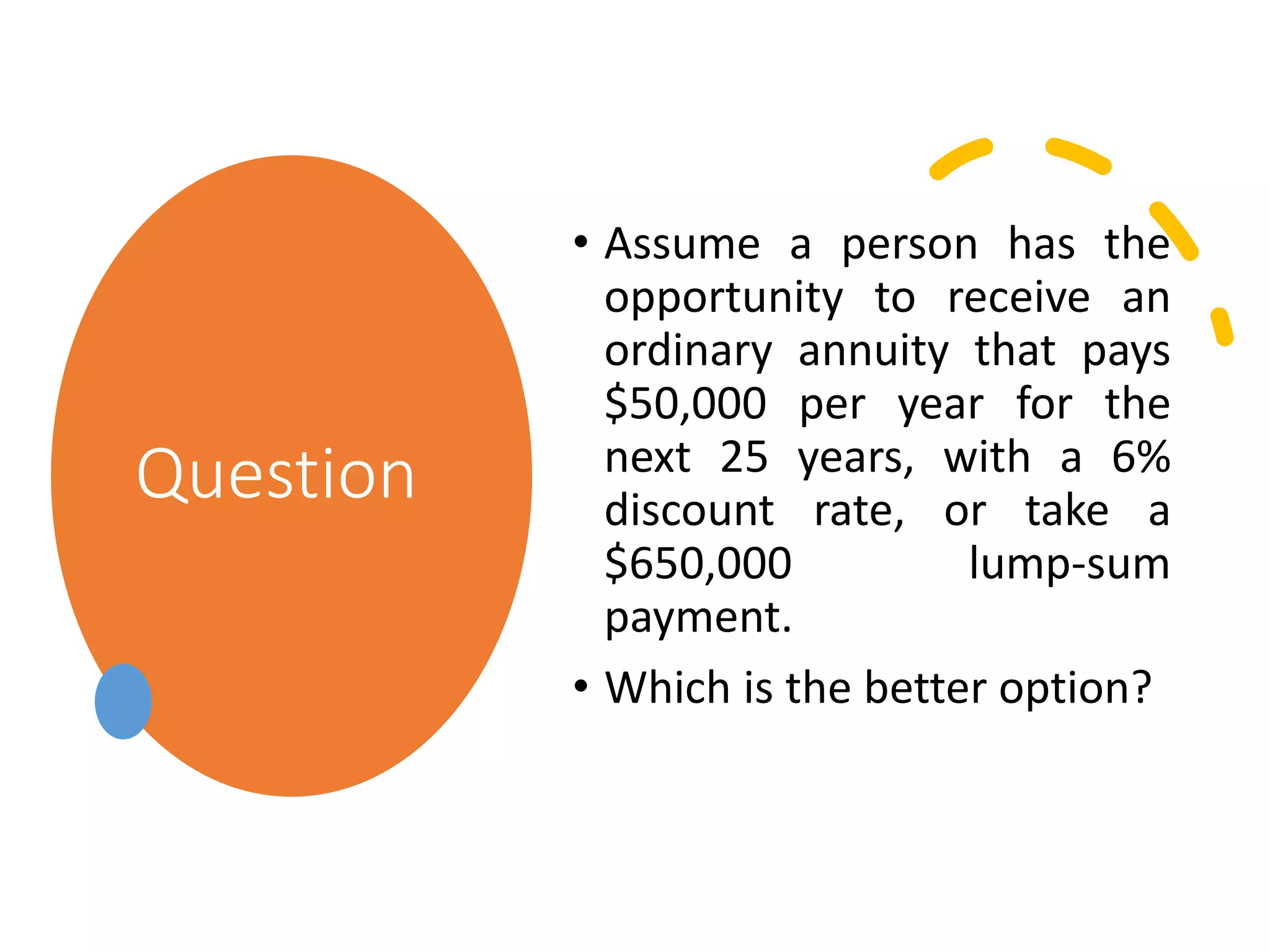 Question
• Assume a person has the
opportunity to receive an
ordinary annuity that pays
$50,000 per year for the
next 25 years, with a 6%
discount rate, or take a
$650,000 lump-sum
payment.
• Which is the better option?
 