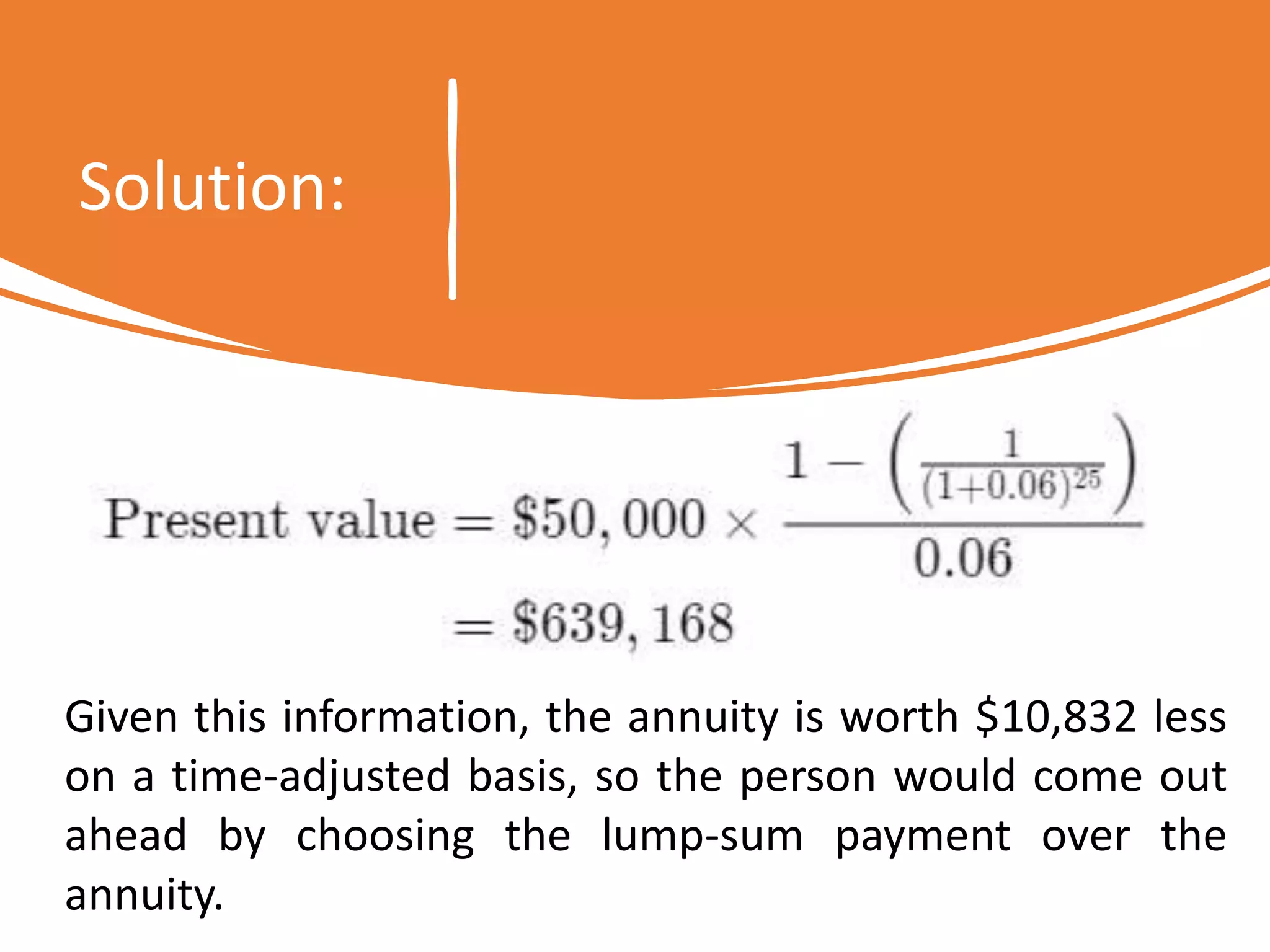 Solution:
Given this information, the annuity is worth $10,832 less
on a time-adjusted basis, so the person would come out
ahead by choosing the lump-sum payment over the
annuity.
 