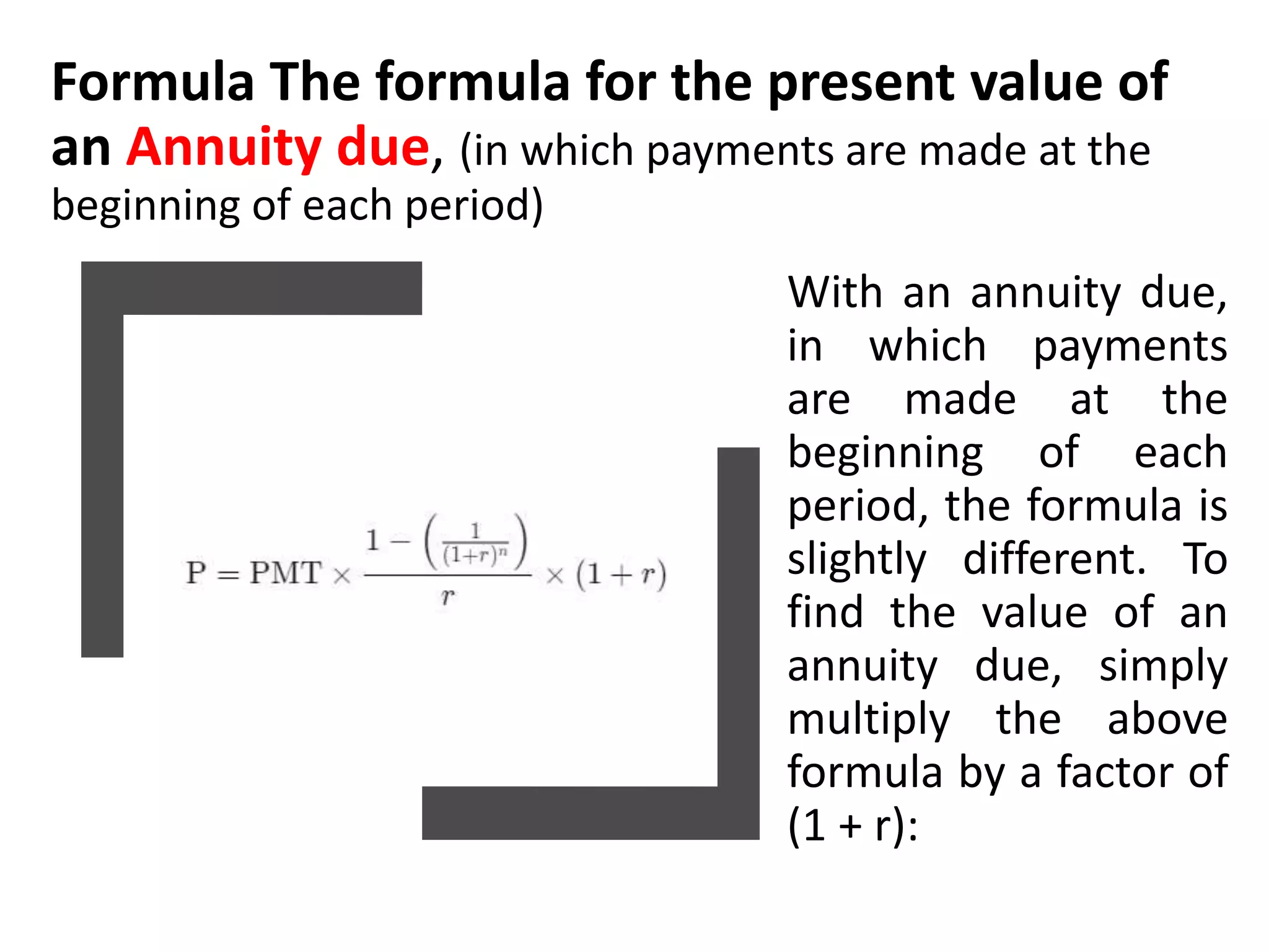 Formula The formula for the present value of
an Annuity due, (in which payments are made at the
beginning of each period)
With an annuity due,
in which payments
are made at the
beginning of each
period, the formula is
slightly different. To
find the value of an
annuity due, simply
multiply the above
formula by a factor of
(1 + r):
 