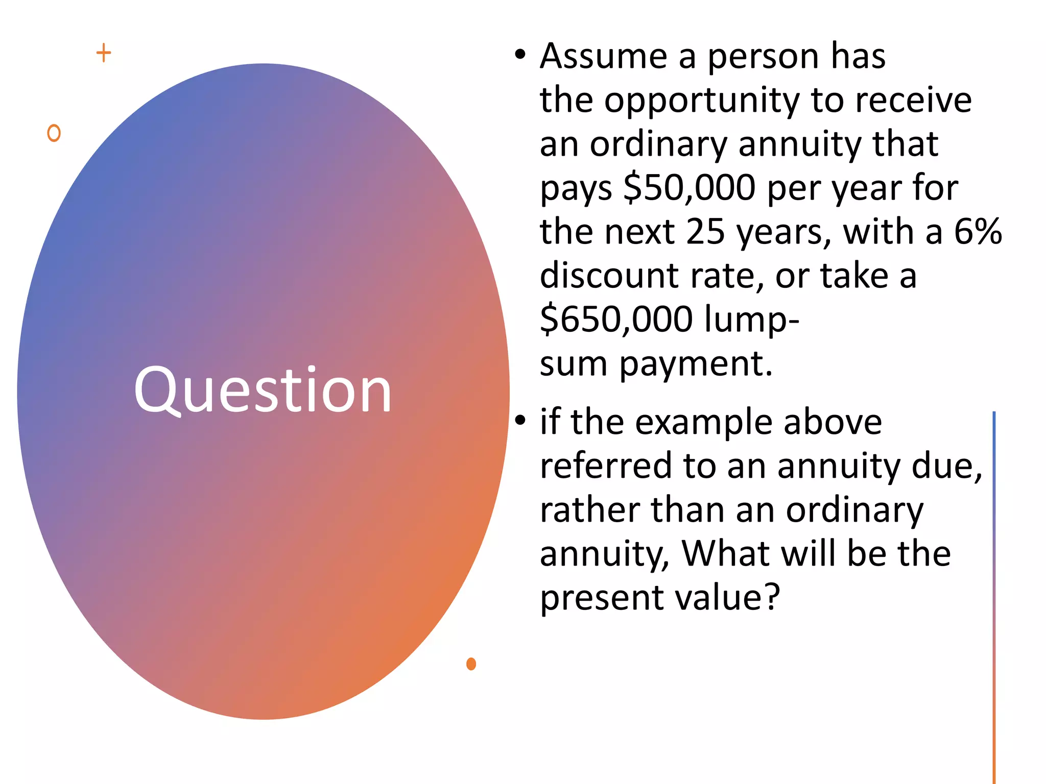 Question
• Assume a person has
the opportunity to receive
an ordinary annuity that
pays $50,000 per year for
the next 25 years, with a 6%
discount rate, or take a
$650,000 lump-
sum payment.
• if the example above
referred to an annuity due,
rather than an ordinary
annuity, What will be the
present value?
 