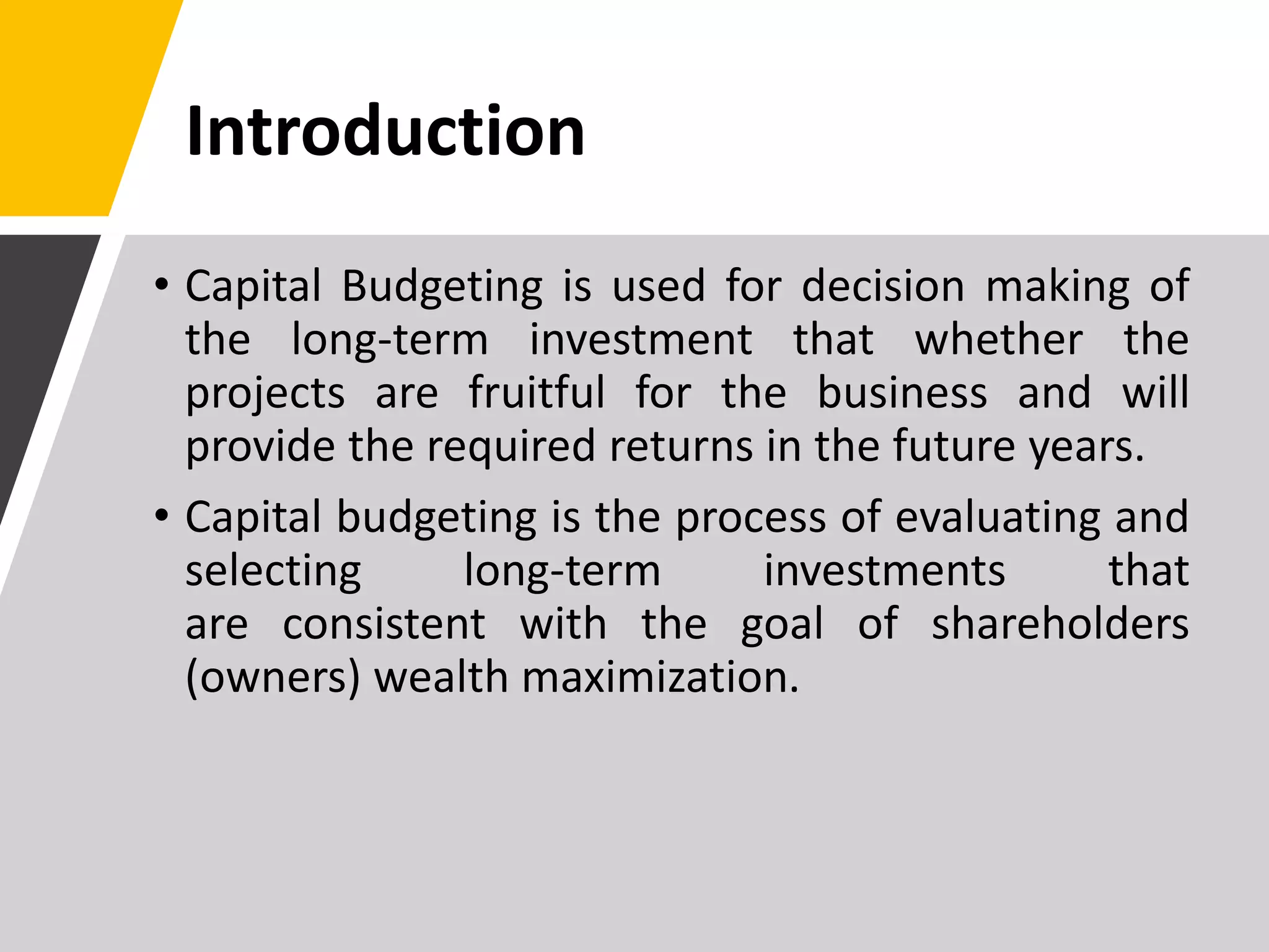 Introduction
• Capital Budgeting is used for decision making of
the long-term investment that whether the
projects are fruitful for the business and will
provide the required returns in the future years.
• Capital budgeting is the process of evaluating and
selecting long-term investments that
are consistent with the goal of shareholders
(owners) wealth maximization.
 