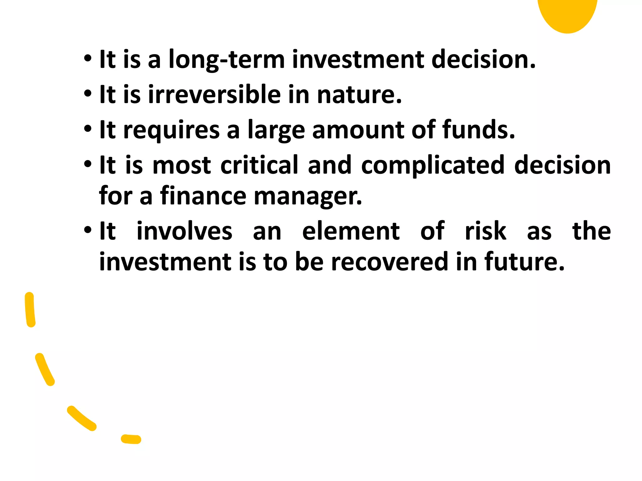 • It is a long-term investment decision.
• It is irreversible in nature.
• It requires a large amount of funds.
• It is most critical and complicated decision
for a finance manager.
• It involves an element of risk as the
investment is to be recovered in future.
 