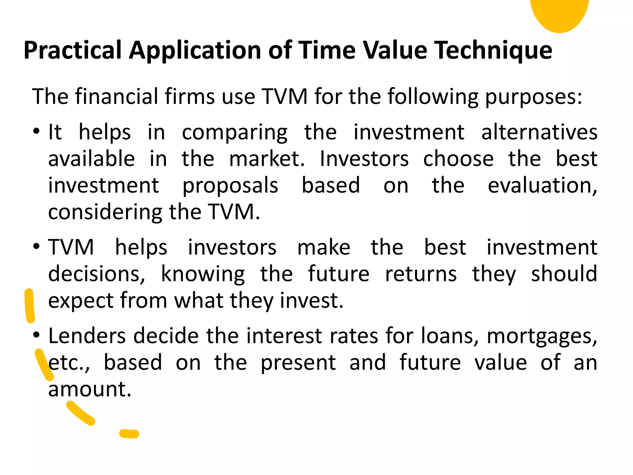 Practical Application of Time Value Technique
The financial firms use TVM for the following purposes:
• It helps in comparing the investment alternatives
available in the market. Investors choose the best
investment proposals based on the evaluation,
considering the TVM.
• TVM helps investors make the best investment
decisions, knowing the future returns they should
expect from what they invest.
• Lenders decide the interest rates for loans, mortgages,
etc., based on the present and future value of an
amount.
 