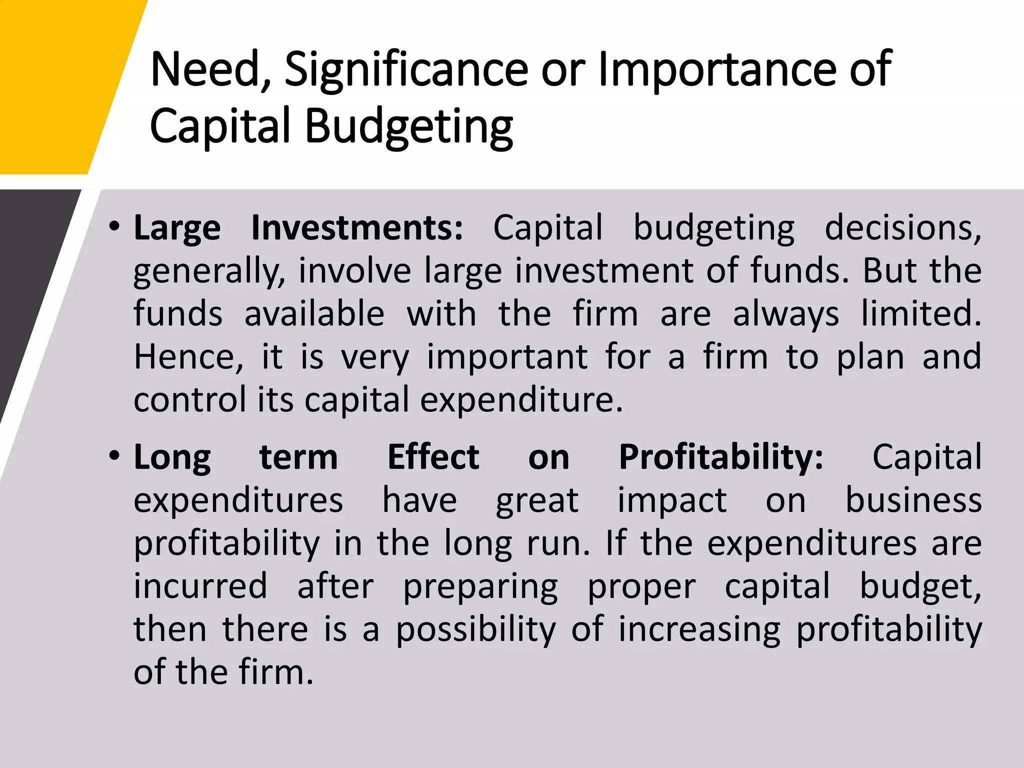 Need, Significance or Importance of
Capital Budgeting
• Large Investments: Capital budgeting decisions,
generally, involve large investment of funds. But the
funds available with the firm are always limited.
Hence, it is very important for a firm to plan and
control its capital expenditure.
• Long term Effect on Profitability: Capital
expenditures have great impact on business
profitability in the long run. If the expenditures are
incurred after preparing proper capital budget,
then there is a possibility of increasing profitability
of the firm.
 