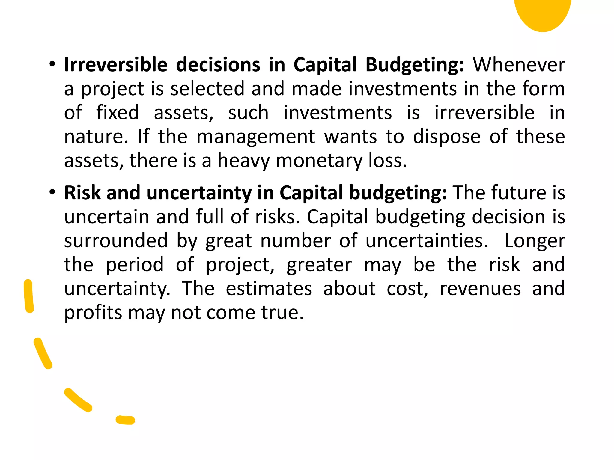 • Irreversible decisions in Capital Budgeting: Whenever
a project is selected and made investments in the form
of fixed assets, such investments is irreversible in
nature. If the management wants to dispose of these
assets, there is a heavy monetary loss.
• Risk and uncertainty in Capital budgeting: The future is
uncertain and full of risks. Capital budgeting decision is
surrounded by great number of uncertainties. Longer
the period of project, greater may be the risk and
uncertainty. The estimates about cost, revenues and
profits may not come true.
 