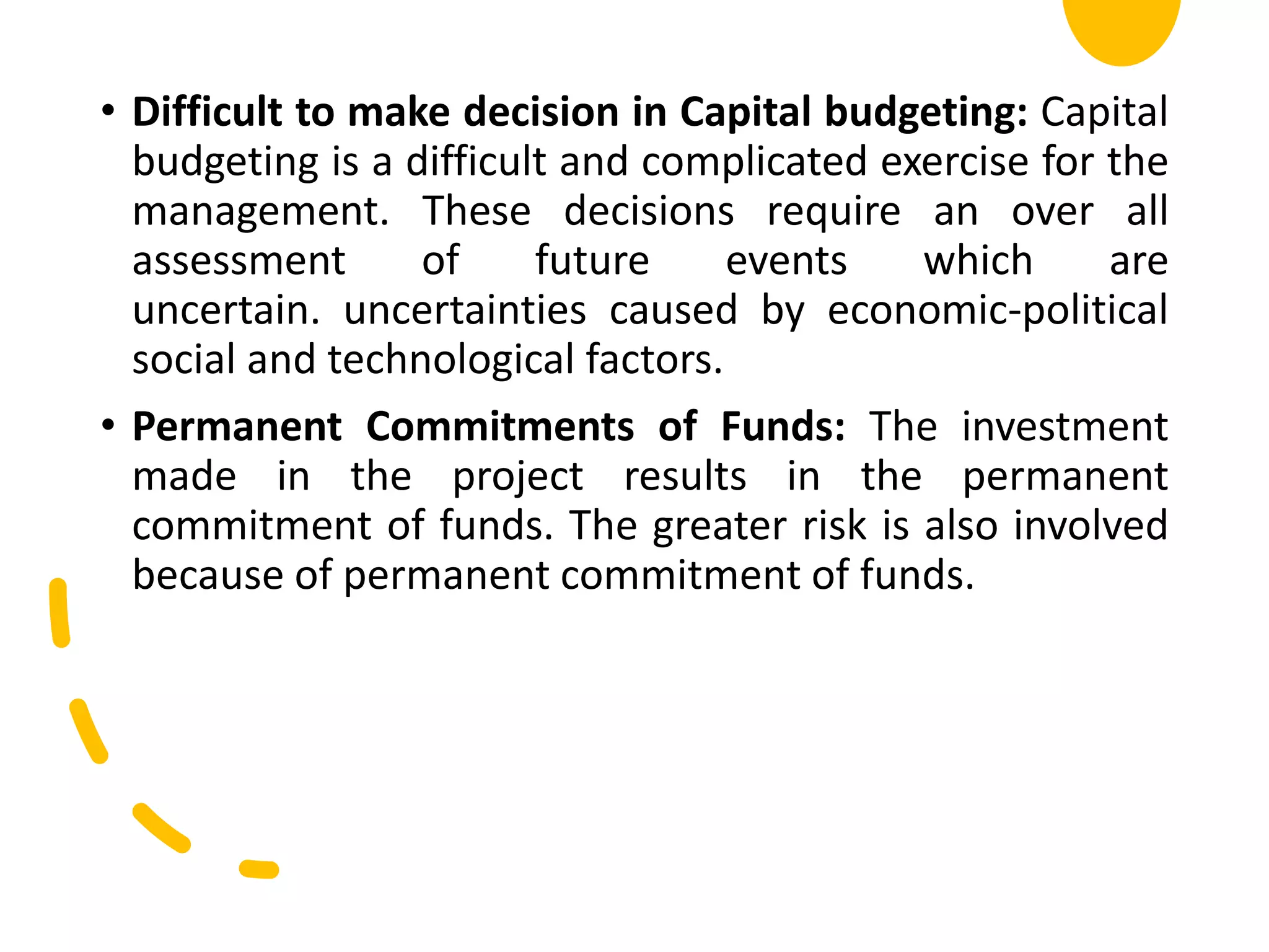 • Difficult to make decision in Capital budgeting: Capital
budgeting is a difficult and complicated exercise for the
management. These decisions require an over all
assessment of future events which are
uncertain. uncertainties caused by economic-political
social and technological factors.
• Permanent Commitments of Funds: The investment
made in the project results in the permanent
commitment of funds. The greater risk is also involved
because of permanent commitment of funds.
 