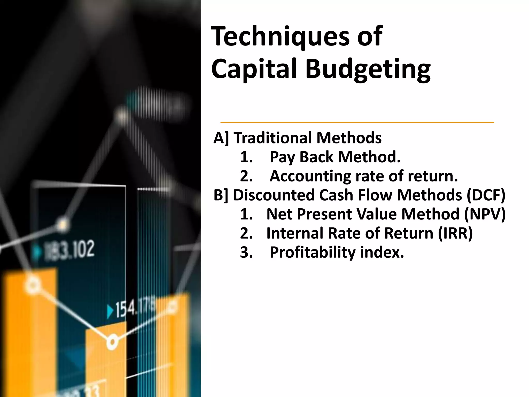 Techniques of
Capital Budgeting
A] Traditional Methods
1. Pay Back Method.
2. Accounting rate of return.
B] Discounted Cash Flow Methods (DCF)
1. Net Present Value Method (NPV)
2. Internal Rate of Return (IRR)
3. Profitability index.
 