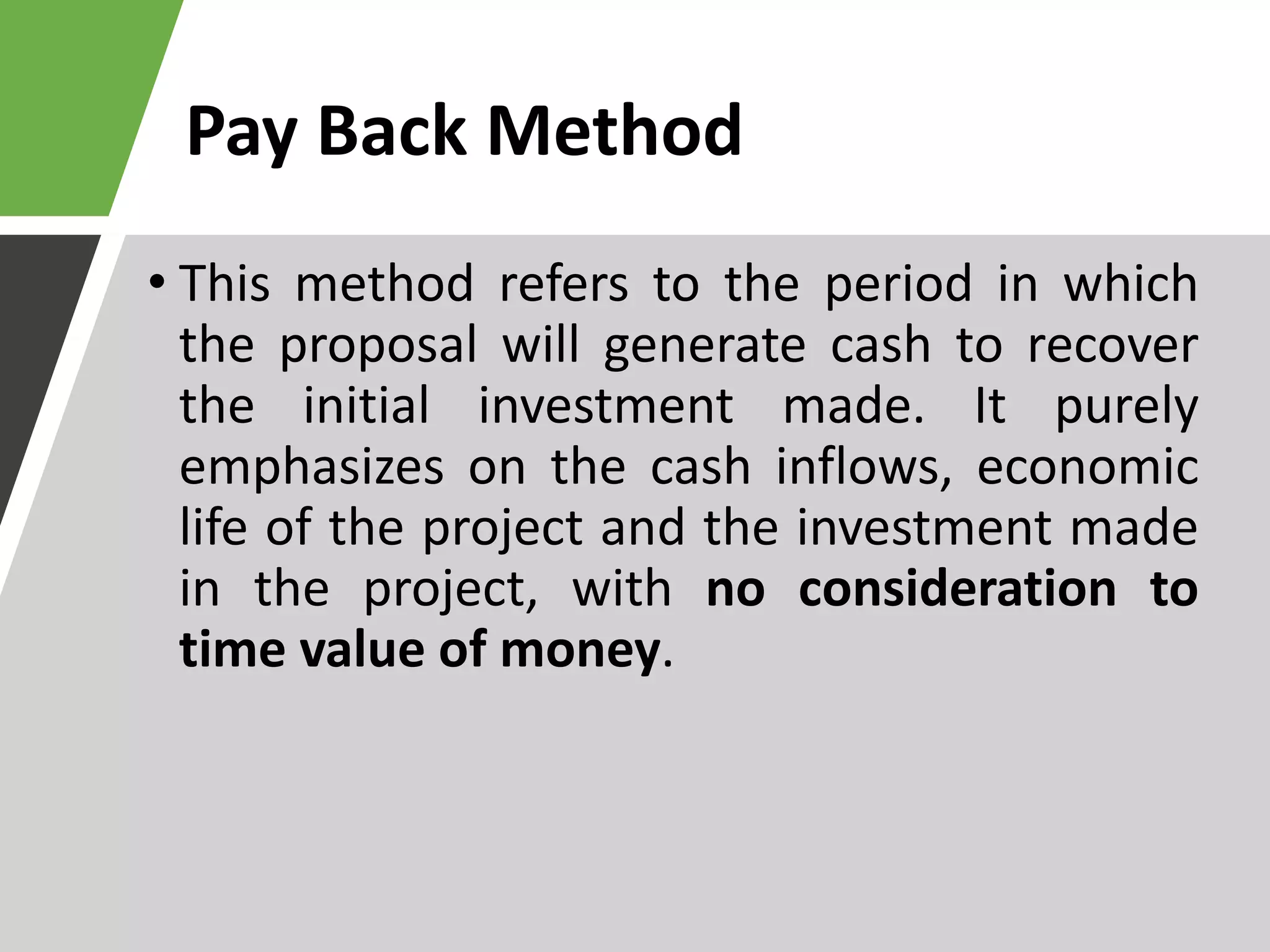 Pay Back Method
• This method refers to the period in which
the proposal will generate cash to recover
the initial investment made. It purely
emphasizes on the cash inflows, economic
life of the project and the investment made
in the project, with no consideration to
time value of money.
 