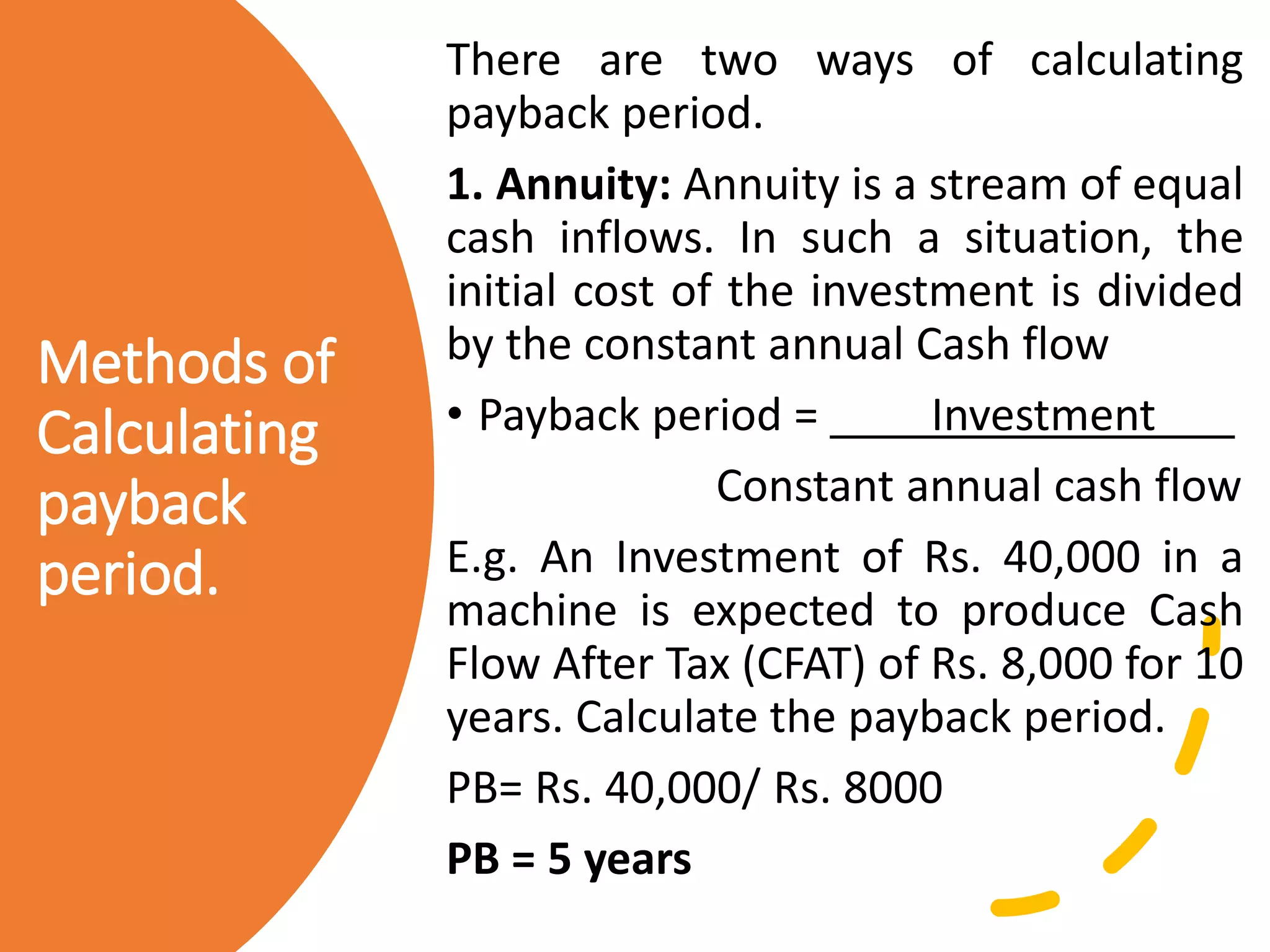 Methods of
Calculating
payback
period.
There are two ways of calculating
payback period.
1. Annuity: Annuity is a stream of equal
cash inflows. In such a situation, the
initial cost of the investment is divided
by the constant annual Cash flow
• Payback period = Investment
Constant annual cash flow
E.g. An Investment of Rs. 40,000 in a
machine is expected to produce Cash
Flow After Tax (CFAT) of Rs. 8,000 for 10
years. Calculate the payback period.
PB= Rs. 40,000/ Rs. 8000
PB = 5 years
 
