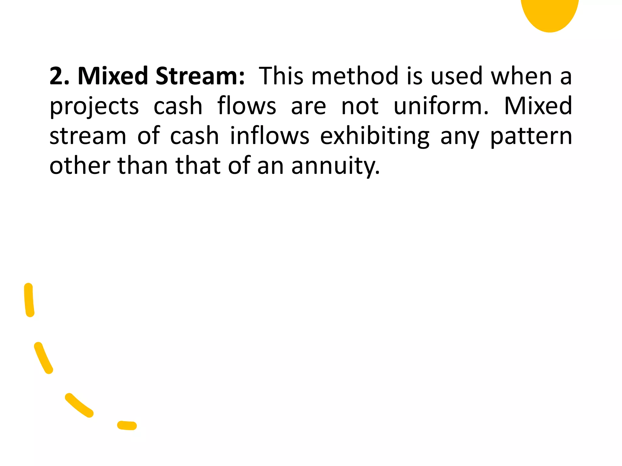 2. Mixed Stream: This method is used when a
projects cash flows are not uniform. Mixed
stream of cash inflows exhibiting any pattern
other than that of an annuity.
 