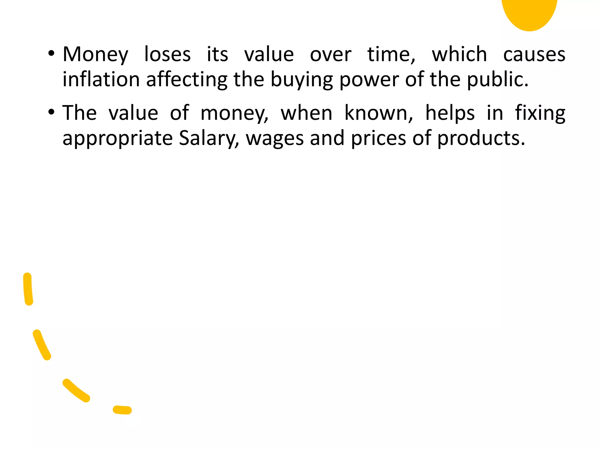 • Money loses its value over time, which causes
inflation affecting the buying power of the public.
• The value of money, when known, helps in fixing
appropriate Salary, wages and prices of products.
 