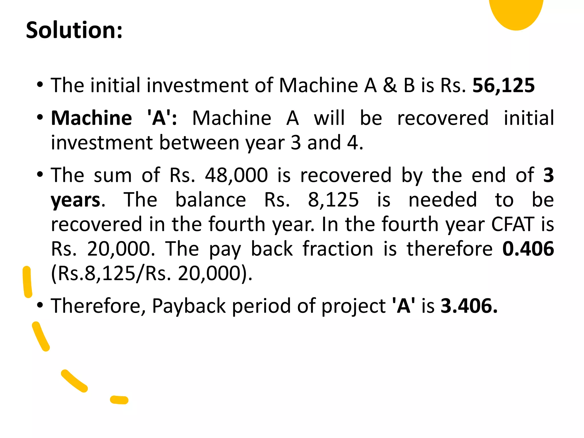 Solution:
• The initial investment of Machine A & B is Rs. 56,125
• Machine 'A': Machine A will be recovered initial
investment between year 3 and 4.
• The sum of Rs. 48,000 is recovered by the end of 3
years. The balance Rs. 8,125 is needed to be
recovered in the fourth year. In the fourth year CFAT is
Rs. 20,000. The pay back fraction is therefore 0.406
(Rs.8,125/Rs. 20,000).
• Therefore, Payback period of project 'A' is 3.406.
 