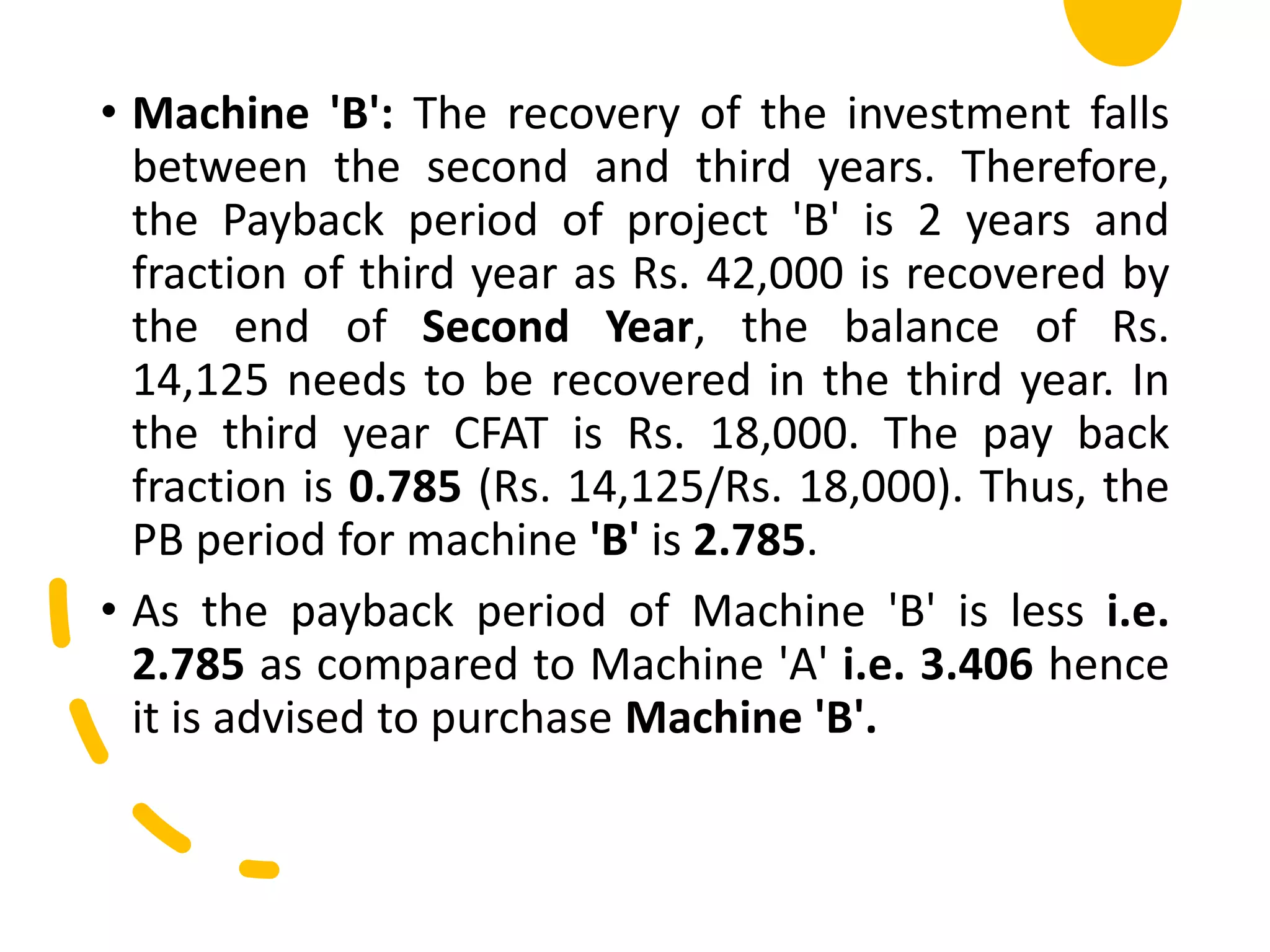 • Machine 'B': The recovery of the investment falls
between the second and third years. Therefore,
the Payback period of project 'B' is 2 years and
fraction of third year as Rs. 42,000 is recovered by
the end of Second Year, the balance of Rs.
14,125 needs to be recovered in the third year. In
the third year CFAT is Rs. 18,000. The pay back
fraction is 0.785 (Rs. 14,125/Rs. 18,000). Thus, the
PB period for machine 'B' is 2.785.
• As the payback period of Machine 'B' is less i.e.
2.785 as compared to Machine 'A' i.e. 3.406 hence
it is advised to purchase Machine 'B'.
 