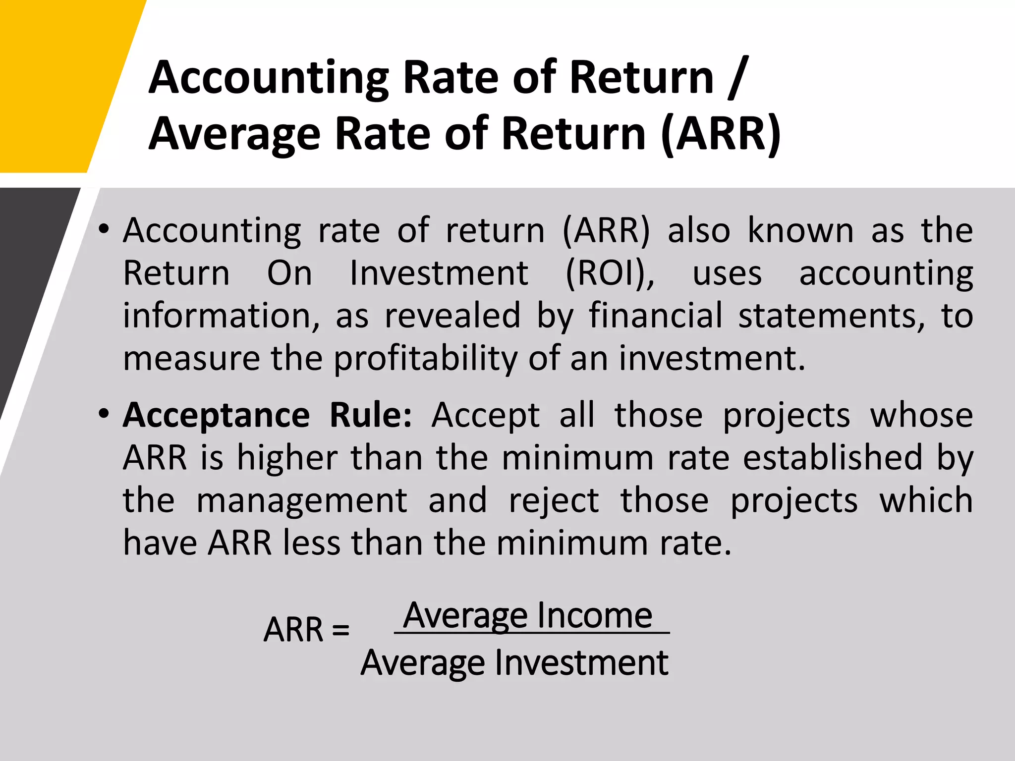 Accounting Rate of Return /
Average Rate of Return (ARR)
• Accounting rate of return (ARR) also known as the
Return On Investment (ROI), uses accounting
information, as revealed by financial statements, to
measure the profitability of an investment.
• Acceptance Rule: Accept all those projects whose
ARR is higher than the minimum rate established by
the management and reject those projects which
have ARR less than the minimum rate.
ARR = Average Income
Average Investment
 