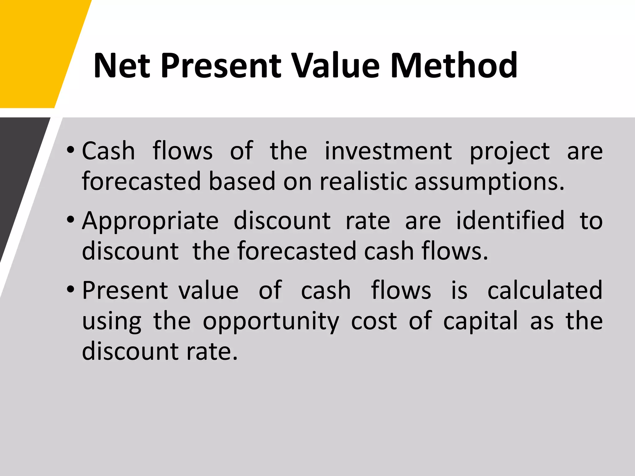 Net Present Value Method
• Cash flows of the investment project are
forecasted based on realistic assumptions.
• Appropriate discount rate are identified to
discount the forecasted cash flows.
• Present value of cash flows is calculated
using the opportunity cost of capital as the
discount rate.
 