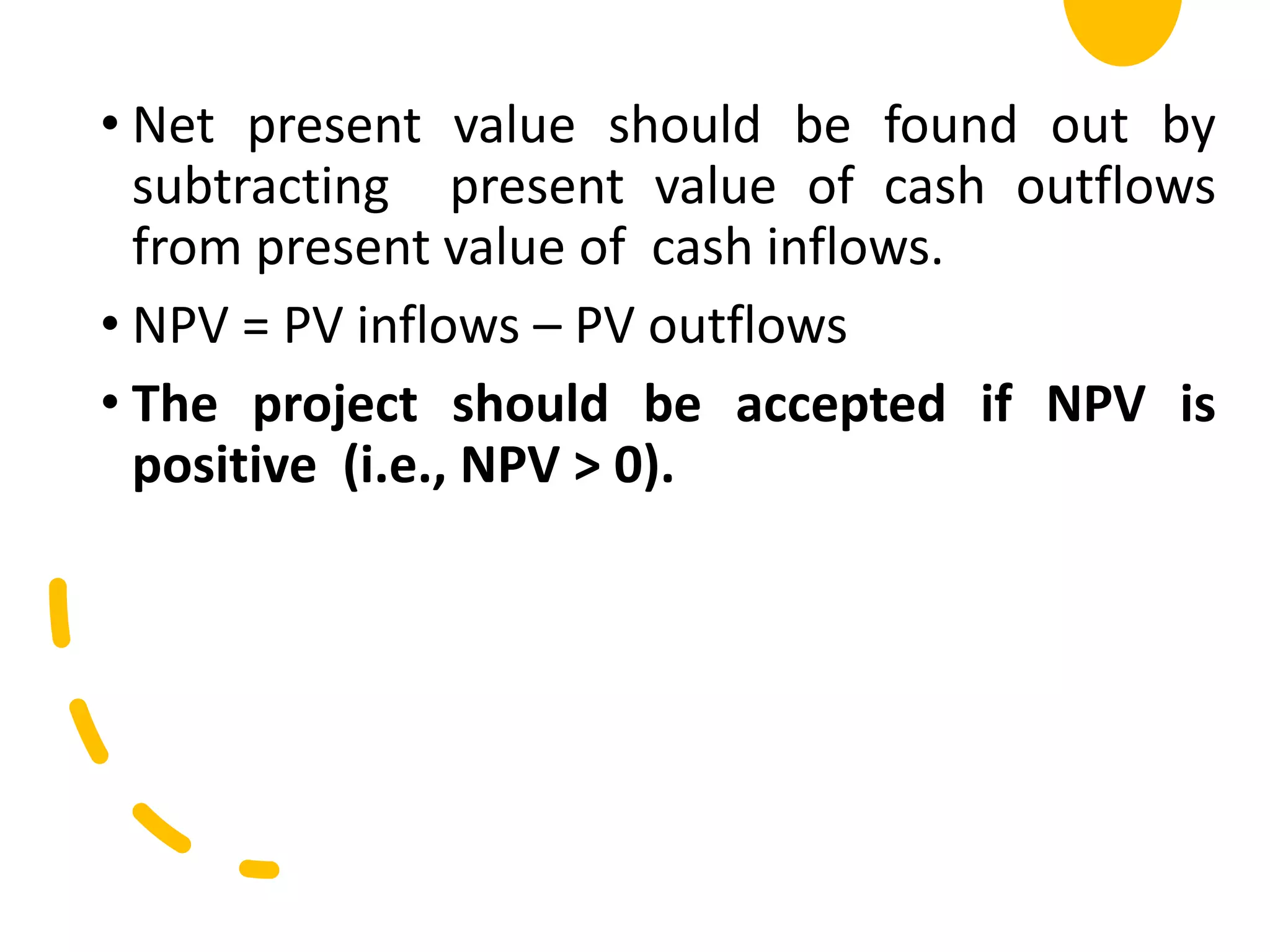 • Net present value should be found out by
subtracting present value of cash outflows
from present value of cash inflows.
• NPV = PV inflows – PV outflows
• The project should be accepted if NPV is
positive (i.e., NPV > 0).
 
