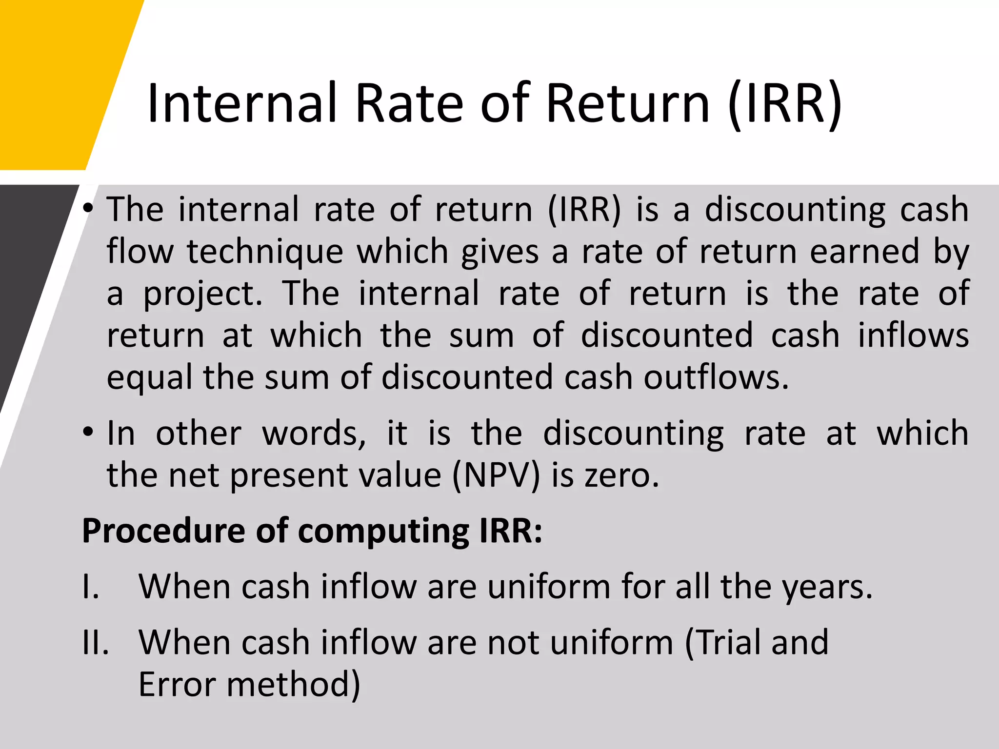 Internal Rate of Return (IRR)
• The internal rate of return (IRR) is a discounting cash
flow technique which gives a rate of return earned by
a project. The internal rate of return is the rate of
return at which the sum of discounted cash inflows
equal the sum of discounted cash outflows.
• In other words, it is the discounting rate at which
the net present value (NPV) is zero.
Procedure of computing IRR:
I. When cash inflow are uniform for all the years.
II. When cash inflow are not uniform (Trial and
Error method)
 