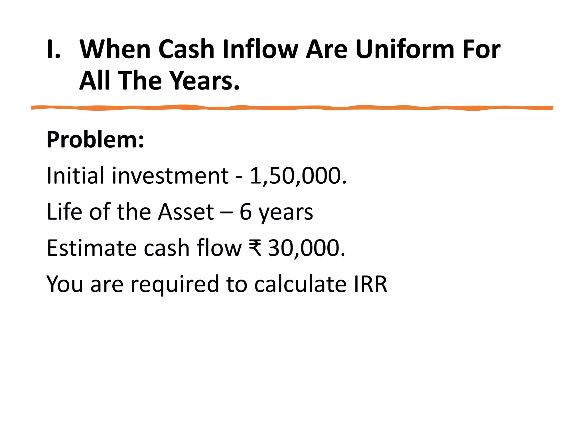 I. When Cash Inflow Are Uniform For
All The Years.
Problem:
Initial investment - 1,50,000.
Life of the Asset – 6 years
Estimate cash flow ₹ 30,000.
You are required to calculate IRR
 