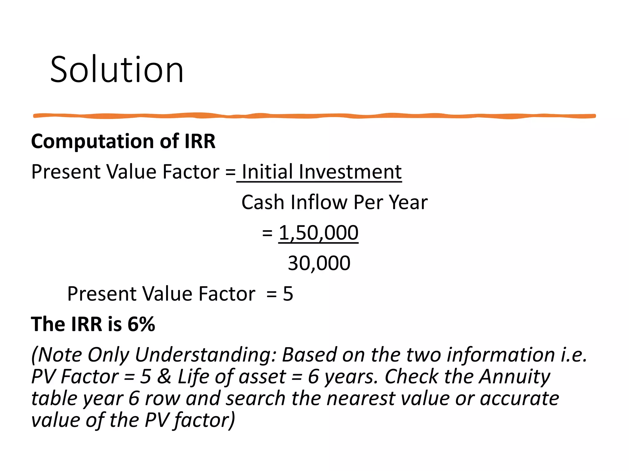 Solution
Computation of IRR
Present Value Factor = Initial Investment
Cash Inflow Per Year
= 1,50,000
30,000
Present Value Factor = 5
The IRR is 6%
(Note Only Understanding: Based on the two information i.e.
PV Factor = 5 & Life of asset = 6 years. Check the Annuity
table year 6 row and search the nearest value or accurate
value of the PV factor)
 