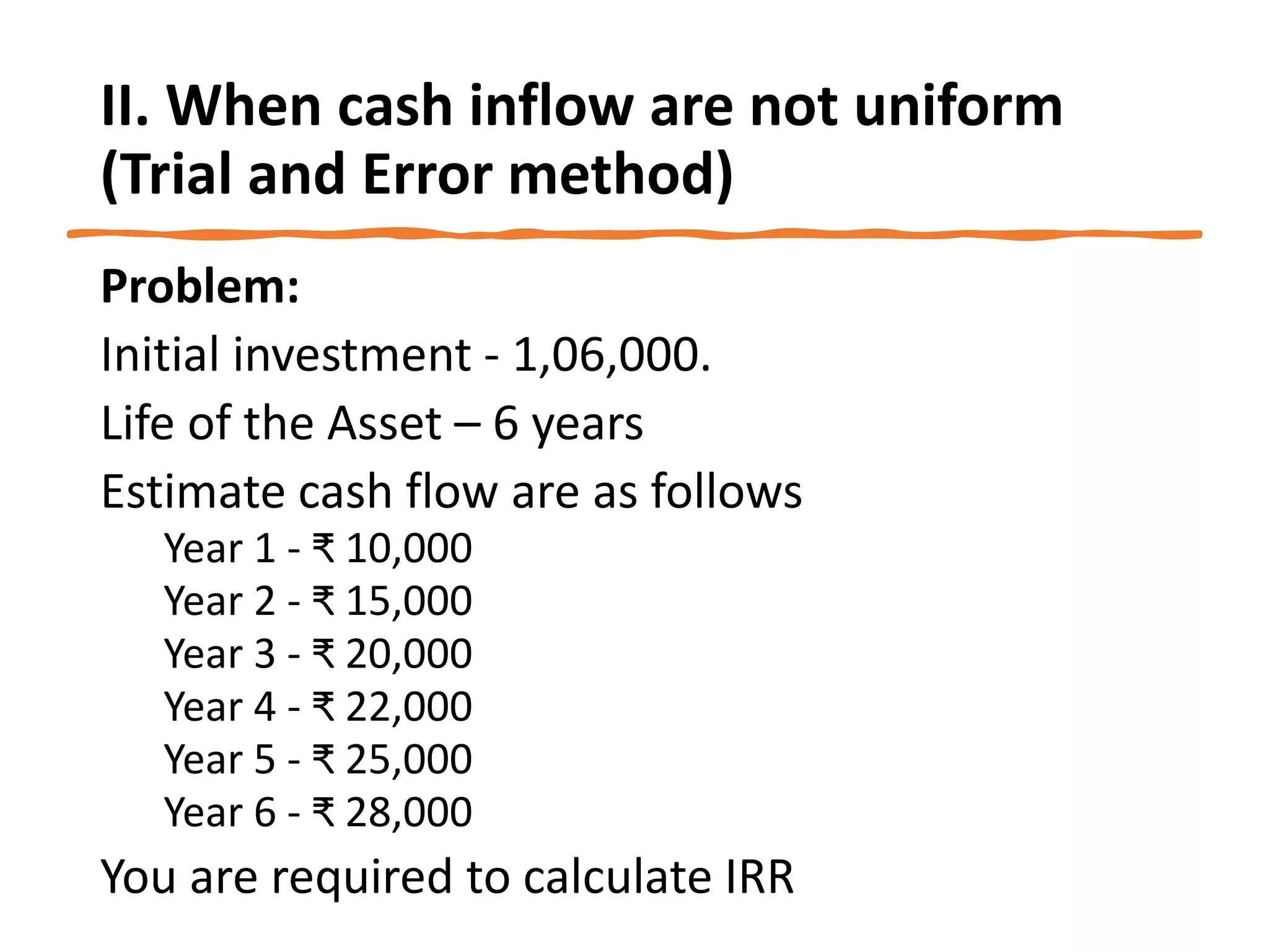 II. When cash inflow are not uniform
(Trial and Error method)
Problem:
Initial investment - 1,06,000.
Life of the Asset – 6 years
Estimate cash flow are as follows
Year 1 - ₹ 10,000
Year 2 - ₹ 15,000
Year 3 - ₹ 20,000
Year 4 - ₹ 22,000
Year 5 - ₹ 25,000
Year 6 - ₹ 28,000
You are required to calculate IRR
 