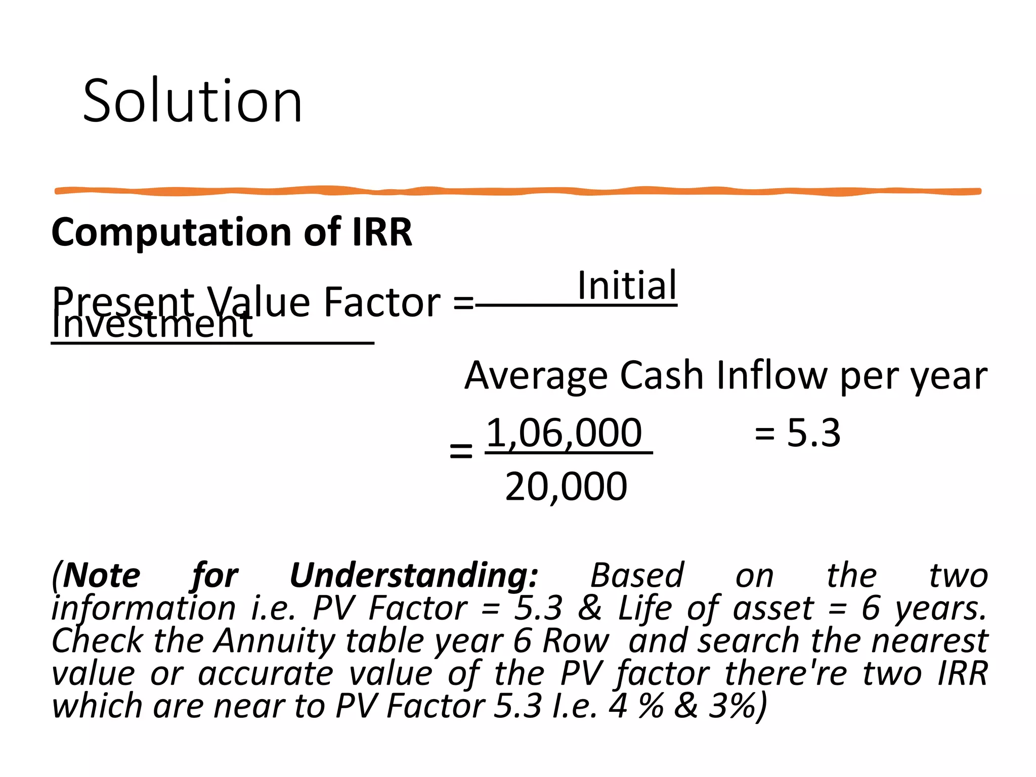 Solution
Computation of IRR
Present Value Factor = Initial
Investment
Average Cash Inflow per year
= 1,06,000 = 5.3
20,000
(Note for Understanding: Based on the two
information i.e. PV Factor = 5.3 & Life of asset = 6 years.
Check the Annuity table year 6 Row and search the nearest
value or accurate value of the PV factor there're two IRR
which are near to PV Factor 5.3 I.e. 4 % & 3%)
 